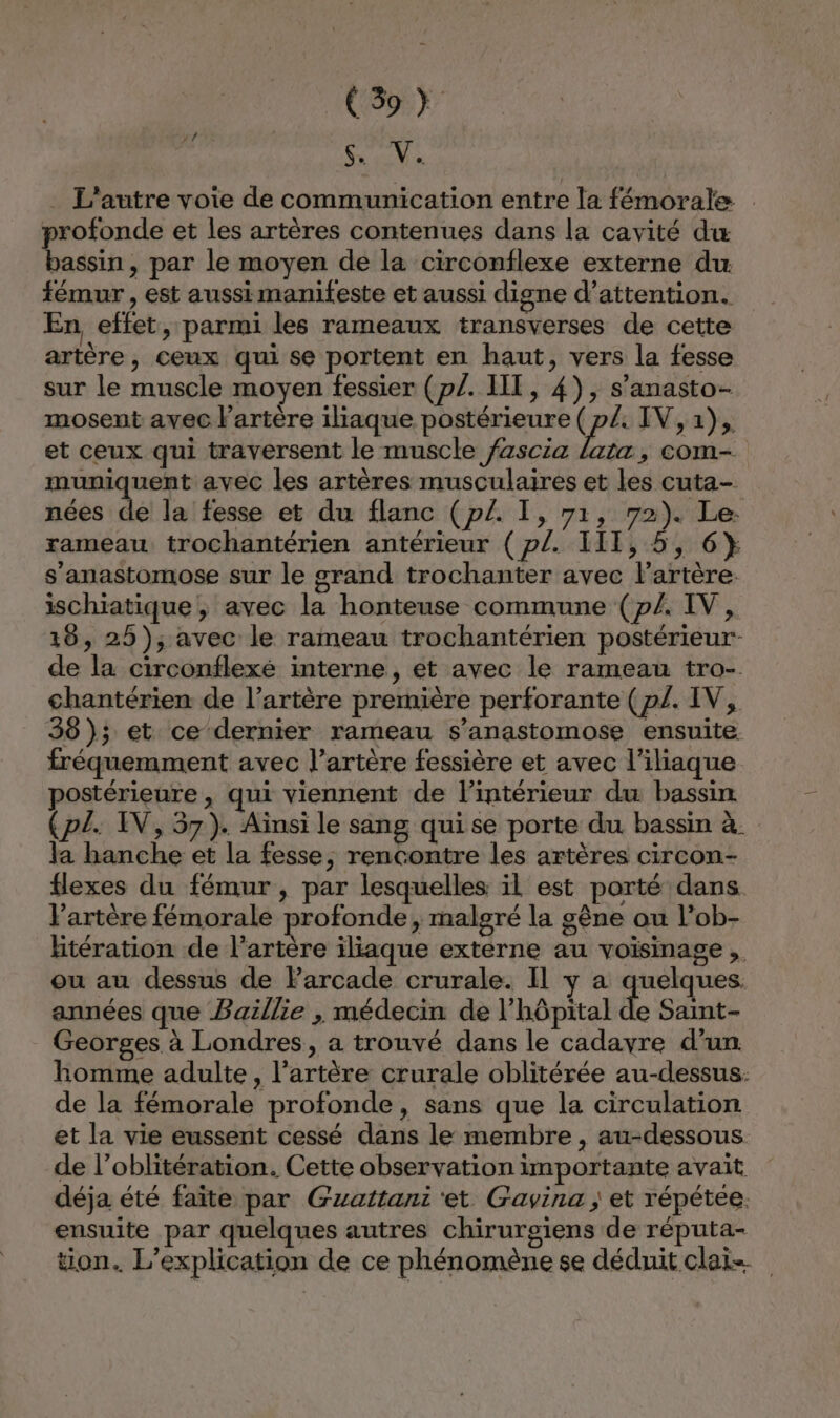 (ps 44 . L'autre voie de communication entre la fémorale profonde et les artères contenues dans la cavité du bassin, par le moyen de la circonflexe externe du fémur , est aussi manifeste et aussi digne d'attention. En effet, parmi les rameaux transverses de cette artère, ceux qui se portent en haut, vers la fesse sur le muscle moyen fessier (p/. IT, 4), s’anasto- mosent avec lartère iliaque postérieure ( p/, IV, 1), et ceux qui traversent le muscle fzscia hs , COM- muniquent avec les artères musculaires et les cuta- nées de la fesse et du flanc (p£. I, 71, 72). Le: rameau trochantérien antérieur (p£. 111, 5, 6} s’anastomose sur le grand trochanter avec l'artère. ischiatique , avec la honteuse commune (p/. IV, 18, 25); avec le rameau trochantérien postérieur de la circonflexé interne , et avec le rameau tro- chantérien de l'artère première perforante (p/. IV, 38); et ce dernier rameau s’anastomose ensuite fréquemment avec l’artère fessière et avec l’iliaque postérieure , qui viennent de l’intérieur du bassin (p£. IV, 57). Aïnsi le sang quise porte du bassin à. la hanche et la fesse, rencontre les artères circon- flexes du fémur , par lesquelles il est porté dans l'artère fémorale profonde, malgré la gène ou l'ob- htération de l'artère iliaque externe au voisinage, ou au dessus de Farcade crurale. Il y a quelques. années que Baillie , médecin de l'hôpital de Saint- Georges à Londres, a trouvé dans le cadavre d’un homme adulte, l’artère crurale oblitérée au-dessus: de la fémorale profonde, sans que la circulation et la vie eussent cessé dans le membre , au-dessous de l’oblitération. Cette observation importante avait déja été faïte par Gzattani ‘et Gavina ; et répétee. ensuite par quelques autres chirurgiens de réputa- tion. L’explication de ce phénomène se déduit clais