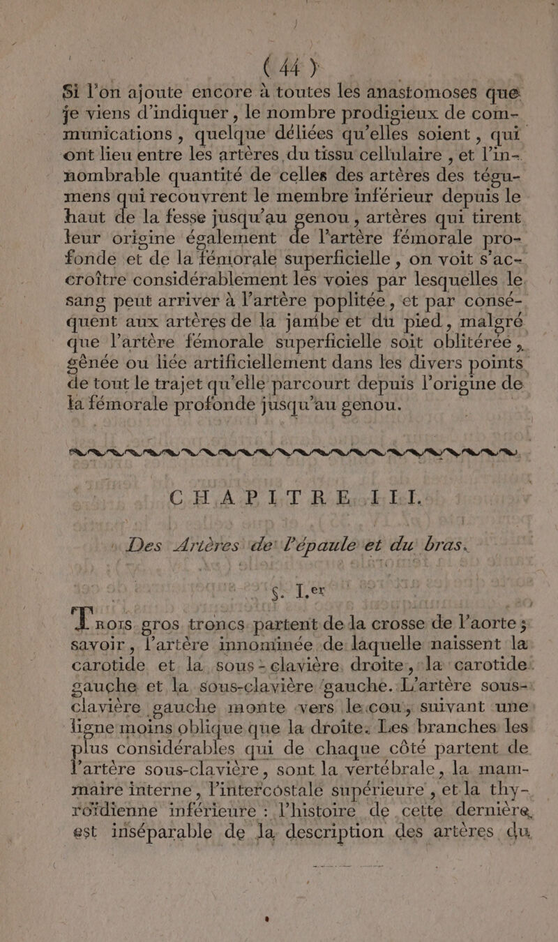 ] / (44) Si l’on ajoute encore à toutes les anastomoses que je viens d'indiquer , le nombre prodigieux de com- munications , quelque déliées qu’elles soient , qui ont lieu entre les artères du tissu cellulaire , et l’in- nombrable quantité de celles des artères des tégu- mens qui recouvrent le membre inférieur depuis le haut de la fesse jusqu’au genou , artères qui tirent leur origine également de l’artère fémorale pro- fonde et de la fémorale superficielle , on voit s’ac- croître considérablement les voies par lesquelles le. sang peut arriver à l’artère poplitée, et par consé- quent aux artères de la jambe et du pied, malgré que l’artère fémorale superficielle soit oblitérée , gènée ou liée artificiellement dans les divers points de tout le trajet qu'elle parcourt depuis l’origine de la fémorale profonde jusqu'au genou. | CH AP LT RoBuok: ET, n Des Arières ‘de: l'épaule et du bras. Fa et D 2 Trors gros troncs partent dela crosse de l'aorte; savoir , l'artère innominée de laquelle naissent la carotide et. la sous : clavière, droite: læ carotide: gauche et la sous-clavière ‘sauche.:L'artère sous-: clayière sauche monte vers lecou:; suivant une igne moins oblique que la droîte: Les branches les plus considérables qui de chaque côté partent de l'artère sous-clavière, sont la vertébrale, la mam- maire interne , lintercostalé supérieure , et la thy- roïdienne inférieure : l’histoire de cette dernière, est inséparable de la description des artères du