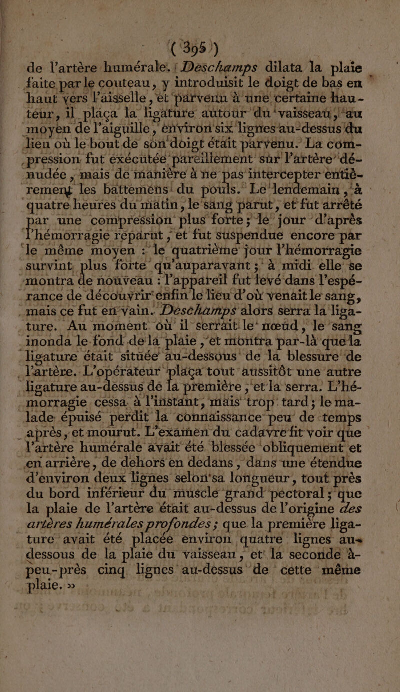 a (‘395 ) de l’artère humérale. ! Déschamps dilata la plaïe _faite par le couteau, y introduisit le doigt de bas en haut vers Faïsselle , et parvenu à une certaine hau - téur, il plaça la ligature autour du vaisseau , ‘au moyen de l’aiguille environ six lignes’ au-dessus du lieu où le bout. dé son doigt était parvenu. La com- pression. fut exécutée pareillement sûr l’artère’ dé- mudée ; mais de mänière à ne pas intercepter entiè- remery les batteméns: du pouls. Le‘lendemain ‘à quatre heures du matin, le‘sanig parut, et fut arrêté | BA une compression plus forte; le jour d’après l’hémorragie répärut ; et fut suspendue encore par ‘le même moyen : le quatrième jour l’hémorragie .survint, plus forte qu'auparavant ; à midi elle’ se -montra de noùveau RER ge fut levé dans l’espé- .rance de découvrir'énfin le lieu d’où venait le sang, mais ce fut en vain. Déséhamps alors serra la liga- ture. Au moment où il serräit le nœud , le ’sang imonda le-fond de la plaie ;'et montra par-là quela Higature était située au-dessous de la blessure de . l'artère. L'opérateur péRtio ‘aussitôt une autre Jigature au-dessus dé la première ;'et la serra. L’hé- . morragie . cessa, à l'instant, mais trop tard ; le ma- lade épuisé perdit la connaïssance peu de temps _après, et mourut. L'examen du cadavrefit voir qûe l'artère humérale avait été blessée obliquement et en arrière, de dehors en dedans, dans une éténdue d'environ deux lignes selon'sa longueur, tout près du bord inférieur du musclé grañd péctoral ;’que la plaie de l'artère était au-dessus de l’origine des artères humérales profondes ; que la première liga- _ ture avait été placée environ quatre lignes au dessous de la plaie du vaisseau , et: la seconde à- peu-près cinq lignes au-déssus de cétte même plaie.» | A ae apte E |