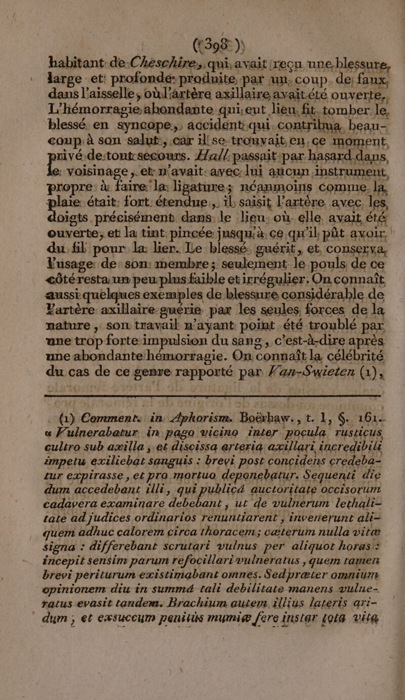 | ((598: )) habitant de.Cheschire,, qui, avait reçu une blessure, large et: profonde: produite, par un, coup. de; faux, dans l’aisselle, oùl'artère axillaire avait été ouverte. L'hémorragie abondante qui.ent lieu, fit. tomber le, blessé en syncope,, accident qui. contribua beau- coup. à son salut, car illse trouvait.en,ce moment, rivé.de:tontrsecours. Æa//.passait:par hasard dans, e: voisinage ,.et: n'avait: avec lui aucun.instrument, propre à faire: la: ligaturez néanmoins comme. la. pus était: fort. étendue:,. il saisit l'artère. avec, les, oigts précisément dans. le lieu: où. elle. avait été ouverte; et la tint. pincée jusqu'à. çe qu'il, pût avoir, du, fl pour la lier. ILe blessé. guérit, et, conserva, Vusage: de: son: membre ; seulement le pouls de ce côtéresta um peu-plus faible etirrégulier. On connaît aussi quelques exemples de blessure considérable de Partère axillaire-guérie pax les seules, forces de la mature , sor travail m’ayant point été troublé par ane trop forte impulsion du sang, c'est-à-dire après, une abondante hémorragie. On connaît la célébrité du cas de ce genve rapporté par fan-Swieten (1), (1) Comments in: Aphorisn. Boëxhaw., t. 1, G. 161. « Fulnerabatur in pago vicino inter pocula rusricus cultro sub aæilla ; et discissa arteriq axillari incredibili impetu exiliebat sanguis : brevi post concidens credeba- zur expirasse, et pra mortuo deponebatur. Sequenti die dum accedebant rlli, HEURE auctoritate occisorunt cadavera examinare debebant ; ut de vulnerum lethali- rate ad judices ordinarios renuntiarent ; inverterunt ali- quem adhuc calorem circa thoracem; cæterum nulla vitæ signa : differebant scrutari vulnus per aliquot horas': éncepit sensim parum refocillarivulneratus , quem tamen brevi periturum existimabant omnes. Sedpræter omnium opinionem diu in summé&amp; tali debilitate manens vulne- ratus evasit tandem. Brachium autem illius lateris ar:- dum ; et exwsuccum penitis mumiæ [ere instar 4Ql4 vit