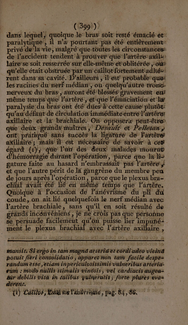 È (1399) dans lequel, quoique le: bras soit resté émacié et: paralyti ue!, il n’a pourtant! pas été’ entièrement: rivé de’ la vie, ; malgré que toutes les circonstancess e l'accident: tendent: à! protver que l'artère: asile laire’se soit resserrée sûr élle-même étoblitérée où: qu'elle était obstruée par un’ édillot fortement: adhée rent dans-sa cavité. D'ailleuts ;'il‘est’ probable: les racines du’ nerf médian’, où: quélqu'aütré me nérvéux du bras , auront été. blessés gravéinent ent même temps quel artère , “étique l’ériéciation: et he paralysie u bras ont été’ dtiesi à cette: cause! plutôt: qu'au défaut de éirculationimmédiatéentre l'artère axillaire et la brachialé. O 6pposéræ | üt-être que: deux grands: iaîtres , Désaulé ét Pellsran, ont: pratiqué sans sucéès la hgaturé de Partèré axilläiré; mais'il ést mécesairé dé savoir à ces égard (}3 ‘que: l'un des déux mnalades monrat d'hémérragie durant l opération, parée à e &amp;H&gt; gature faite au hasard n’embrassaié pas l'artère / ‘ que He érit de T4 gangrène du membre peu ours après l'opération, parce que le plexus bra- lai avait pers lé en ième témps que lartète. de À lPoctasion de Partéy in du pli du coude, on..ait lié. quelquefois le nerf médian avec laréère brachiale, sans qu'il en soit résulté de grands incdnvéniens , : Je ne CFoIS pas ue pérsohne se. érsuade facilement qu on. pise ne le ie 1m puhéi ment le DIEFPS, à G achat ay re Y% e KHshihRi Jui 145 51 1sit4i GS DRE ELEC 14) 79 pe) mansie: Sivrèo à in tab opt at Mes bérirahse vibre botuit fièri consolidatio ; apparet rion tai facile despes randür èsée ,étidm in 1periculosissiniis vülreribus arteria: um : modo nullis simulis vinôsis, vel Chrdiacis augeas bür debilis vité in calibus vulnèratis forte plures € évas dérérit. ct Danse Eat BBA pag! 84,86.