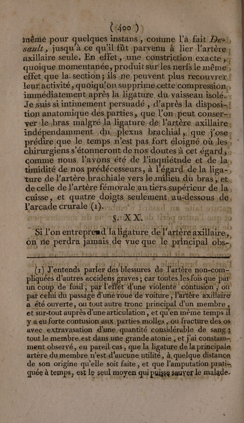 \ Cru L Pen E vi Ft} : à LT y s n “ ” È 1x X LP Trier Tr re? rw À (PIE le 7h 3 k ES Le | FETES T, 853 97 LE | À | 5 F , f hs lire Vos sé up eute sléidlanaé s15te . {x} J'entends parier dés blessures de l'artère non-come pliquéés d’autres AU NON ; car toutes les.fois que par un coup de fusil, par l'eflét d'une violente contusion oût pat celui du passage d’uné roué de voiture ; l'artère axillaire a été ouverte, ou tout autre tronc principal d’un membre et sur-tout auprès d’une articulation , et qu'en même temps il y &amp;eu forte contusion aux, parties molles ou fracture des,os avec extravasation d'unequantité considérable de sang; tout le membre.est dans une grande atonie ; et. j'ai constam- ment observé, en pareil.cas, que la ligature de la principale artère du membre n’est.d'aucune utilité, à quelque distance de son origine qu’elle soit faite , et que l'amputation pratis quée à temps, est le seul moyen qui puisse sauver le malade.