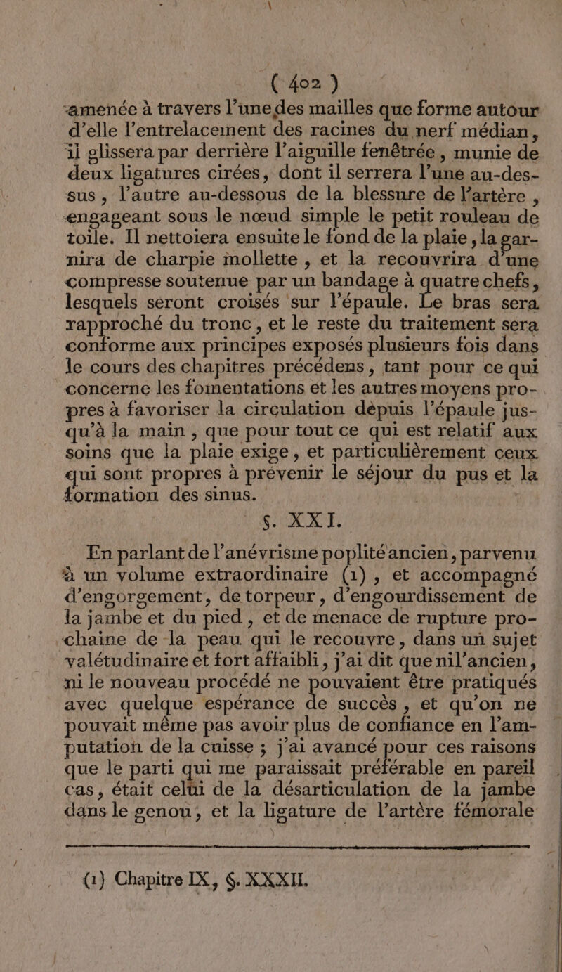 “amenée à travers l’unedes mailles que forme autour d’elle l’entrelacement des racines du nerf médian, il glissera par derrière l'aiguille fenêtrée , munie de deux ligatures cirées, dont il serrera l’une au-des- sus, l’autre au-dessous de la blessure de l'artère , engageant sous le nœud simple le petit rouleau de toile. Il nettoiera ensuite le fond de la plaie, la gar- nira de charpie mollette , et la recouvrira d’une compresse soutenue par un bandage à quatre chefs, lesquels seront croisés sur l'épaule. Le bras sera rapproché du tronc, et le reste du traitement sera conforme aux principes exposés plusieurs fois dans le cours des chapitres précédens , tant pour ce qui concerne les fomentations ét les autres moyens pro- pres à favoriser la circulation depuis l’épaule jus- qu’à la main , que pour tout ce qui est relatif aux soins que la plaie exige , et particulièrement ceux qui sont propres à prévenir le séjour du pus et la formation des sinus. S'AXXT En parlant de l’anévrisme poplitéancien, parvenu à un volume extraordinaire (1), et accompagné d’engorgement, de torpeur , d'engourdissement de la jambe et du pied , et de menace de rupture pro- chaine de la peau qui le recouvre, dans un sujet valétudinaire et fort affaibli, j'ai dit quenil’ancien, ni le nouveau procédé ne pouvaient être pratiqués avec quelque espérance de succès , et qu’on ne ouvait même pas avoir plus de confiance en l’am- putation de la cuisse ; j'ai avancé RO ces raisons que le parti qui me paraissait préférable en pareil cas, était cela de la désarticulation de la jambe dans le genou; et la lisature de l’artère fémorale qe (1) Chapitre IX, 6. XXXIL