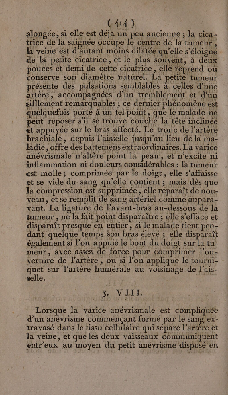 FA C414) | alongée, si elle est déja un peu ancienne ; la cica- trice de la saignée occupe le centre de la tumeur, la veine est d'autant moins dilatée qu’elle s'éloigne de la petite cicatrice, et le plus souvent, à deux pouces et demi de cette cicatrice, elle reprend ou conserve son diamètre naturel. La petite tumeur présente des pulsations semblables à, celles d’une artère, accompagnées d’un tremblement et ‘d’un sifflement remarquables ; ce dernier phénomène est guélquefon por À nn, el poine, que le maladene peut reposer s il se trouve couché la tête inclinée et appuyée sur le bras affecté. Le tronc de l’artére brachiale, depuis laisselle jusqu’au lieu de la ma- ladie , offre des battemens extraordinaires. La varice anévrismale n’altère point la peau, et n’excite ni inflammation ni douleurs considérables : la tumeur est molle; comprimée par le doist , elle s’affaisse et se vide du sang qu'elle contient ; maïs dès que la compression est supprimée , elle reparaît de nou- veau , et se remplit de sang artériel comme aupara- vant. La lisature de l’avant-bras au-dessous de la tumeur , ne la fait point disparaître ; elle s’efface et disparaît ME entier , si le malade tient pen- dant quelque temps son bras élevé ; elle disparaît également si l’on appuie le bout du doigt sur la tu- meur, avec assez de force pour Comprimer l’ou- verture de l'artère , ou si l’on applique le tourni- 1e sur l’artère humérale au voisinage de l'ais- selle. w VIII. Lorsque la varice anévrismale est compliquée d’un anévrisme commençant formé par le sang ex- travasé dans le tissu cellulaire qui sépare l’artère et la veine, et que les deux vaisseaux communiquent entr'eux au moyen du petit anévrisme disposé en