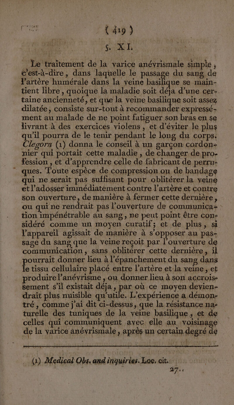 _ Le traïtement de la varice anéyrismale simple , c'est-à-dire, dans laquelle le passage du sang de artère humérale dans la veine basilique se main- tient libre , quoique la maladie soit déja d’une cer- taine ancienneté, et que la veine basilique soit assez dilatée, consiste sur-tout à recommander expressé- ment au malade de ne point fatiguer son bras en se livrant à des exercices violens, et d'éviter le plus qu'il pourra de le tenir pendant le long du corps. Clesorn (1) donna le conseil à un garçon cordon- nier qui portait cette maladie , de changer de pro- fession , et d'apprendre celle de fabricant de perru- ques. Toute espèce de compression on de bandage ui ne serait pas suffisant pour oblitérer la veine et l’adosser immédiatement contre l’artère et contre son ouverture, de manière à fermer cette dermière, ou qui ne ANG LENS pas l'ouverture de communica: tion impénétrable au sang, ne peut point être con: sidéré comme un moyen curatif; et de plus, si l'appareil agissait de manière à s'opposer au pas- sage du sang que la veine reçoit par l'ouverture de communication, sans oblitérer cette dernière, il ourrait donner lieu à l’épanchement du sans dans A tissu cellulaire placé entre l'artère et:la veine , et produire l’anévrisme , ou donner lieu à son accrois- sement s’il existait déja, par où ce moyen devyien- draït plus nuisible qu'utile. L'expérience a démon- tré, Comme j'ai dit ci-dessus, que la résistance na: turelle des tuniques de la veine basilique, et de celles qui communiquent avec elle au voisinage de la varice anéyrismale , après un certain degré de (1) Medical Obs. and inquiries. Loc, cit.