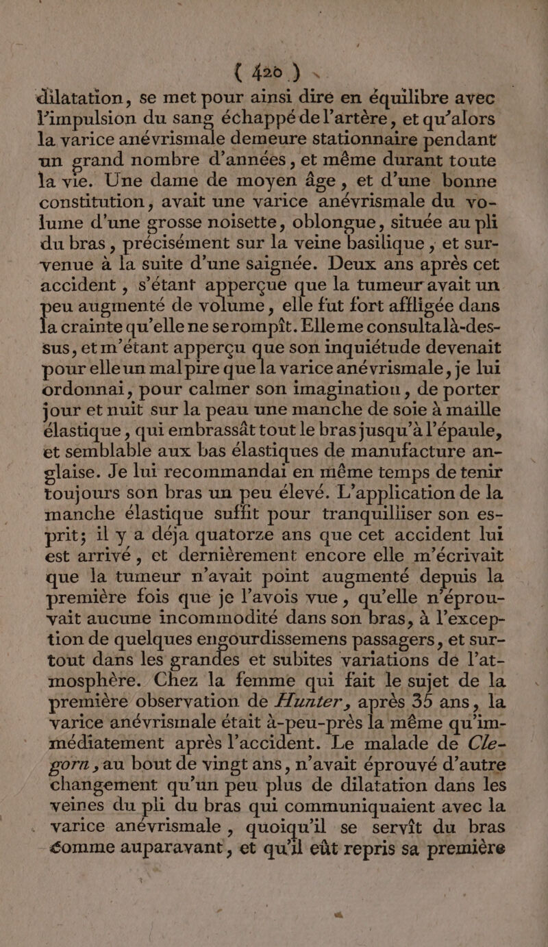 ( #26 ) dilatation, se met pour ainsi diré en équilibre avec impulsion du sang échappé de l'artère, et qu’alors la varice anévrismale demeure stationnaire pendant un grand nombre d’années , et même durant toute la vie. Une dame de moyen âge, et d’une bonne constitution, avait une varice anévrismale du vo- lume d’une grosse noisette, oblongue, située au pli du bras, précisément sur la veine basilique ; et sur- venue à la suite d’une saignée. Deux ans après cet accident , s'étant apperçue que la tumeur avait un eu augmenté de volume, elle fut fort afflisgée dans É crainte qu’elle ne serompît. Elleme consultalà-des- sus, etm'étant apperçu que son inquiétude devenait pour elle un malpire que la varice anévrismale, je lui ordonnai, pour calmer son imagination, de porter jour et nuit sur la peau une manche de soie à maille élastique , qui embrassât tout le bras jusqu’à l'épaule, et semblable aux bas élastiques de manufacture an- glaise. Je lui recommandai en même temps de tenir toujours son bras un peu élevé. L'application de la manche élastique suffit pour tranquilliser son es- prit; ilya déja quatorze ans que cet accident lui est arrivé, et dernièrement encore elle m’écrivait que la tumeur n'avait point augmenté depuis la première fois que je l’avois vue, qu’elle n’éprou- vait aucune incommodité dans son bras, à l’excep- tion de quelques engourdissemens passagers, et sur- tout dans les grandes et subites variations dé l’at- mosphère. Chez la femme qui fait le sujet de la première observation de Hunter, après 35 ans, la varice anévrismale était à-peu-près la même qu’im- médiatement après l’accident. Le malade de CZe- gora , au bout de vingt ans, n’avait éprouvé d’autre changement qu’un peu plus de dilatation dans les veines du pli du bras qui communiquaient avec la varice anévrismale , quoiqu'il se servit du bras éomme auparavant, et qu'il eût repris sa première