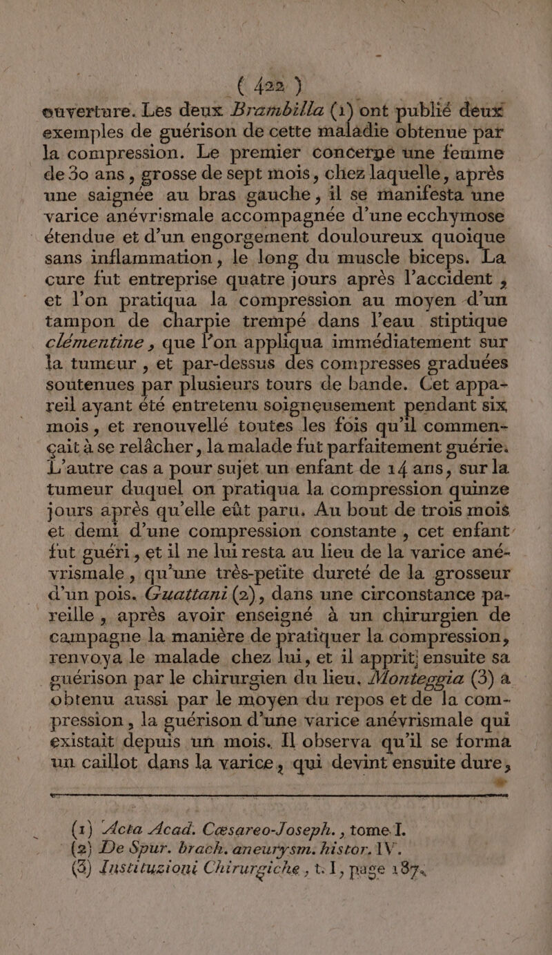 CR ee an ouverture. Les deux Brembilla q ont publié deux exemples de guérison de cette maladie obtenue par la compression. Le premier Concerpé une femme de 30 ans , grosse de sept mois, chez laquelle, après une saignée au bras gauche, il se manifesta une varice anévrismale accompagnée d’une ecchymose étendue et d’un engorgement douloureux quoique sans inflammation, le long du muscle biceps. La cure fut entreprise quatre jours après l'accident , et l'on pratiqua la compression au moyen d’un tampon de charpie trempé dans l’eau stiptique clémentine , que l’on appliqua immédiatement sur la tumeur , et par-dessus des compresses sraduées soutenues par plusieurs tours de bande. Cet appa- reil ayant été entretenu soigneusement pendant Six, mois , et renouvellé toutes les fois qu’il commen- çait à se relâcher , la malade fut parfaitement guérie: L'autre cas a pour sujet un enfant de 14 ans, sur la tumeur duquel on pratiqua la compression quinze jours après qu’elle eût paru. Au bout de trois mois et demi d’une compression constante , cet enfant fut guéri, et il ne lui resta au lieu de la varice ané- vrismale , qu'une très-petite dureté de la grosseur d’un pois. Gzuattani (2), dans une circonstance pa- reille , après avoir enseigné à un chirurgien de campagne la manière de PIE la compression, renvoya le malade chez lui, et il apprit; ensuite sa guérison par le chirurgien du lieu, Monteopia (3) à obtenu aussi par le moyen du repos et de la com- pression , la guérison d’une varice anévrismale qui existait depuis un mois. Il observa qu'il se forma un caïllot dans la varice, qui devint ensuite dure, » (1) Acta Acad. Cæsareo-Joseph. , tome. (2) De Spur. brach. aneurysm. histor. 1V. ($) Jastituziont Chirurgiche, t:1, page 187.