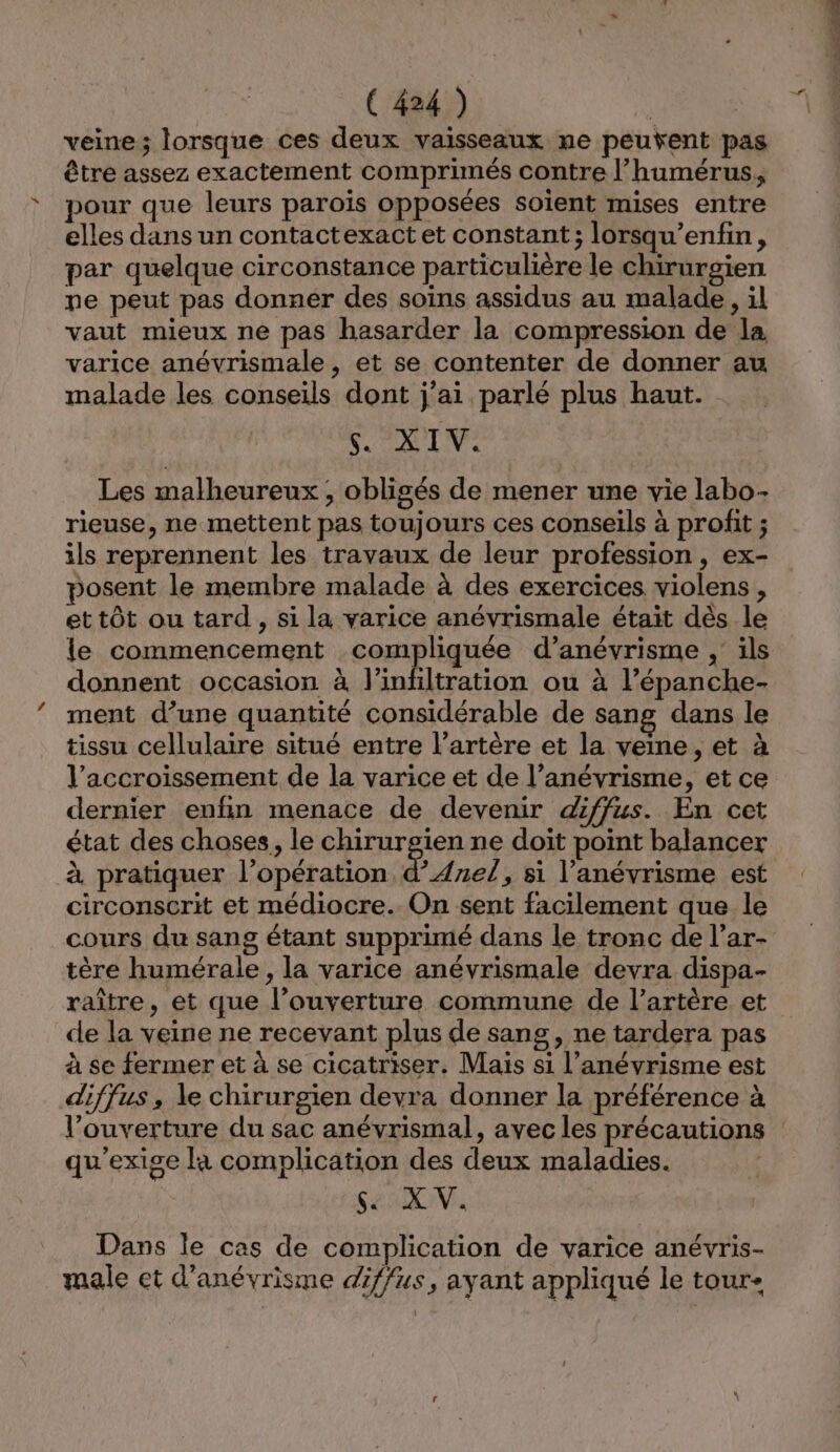 veine; lorsque ces deux vaisseaux ne peuvent pas être assez exactement comprimés contre l’humérus, pour que leurs parois opposées soient mises entre elles dans un contactexact et constant; lorsqu’enfin, par quelque circonstance particulière le chirurgien pe peut pas donnér des soins assidus au malade, il vaut mieux ne pas hasarder la compression de la varice anévrismale, et se contenter de donner au malade les conseils dont j'ai parlé plus haut. NV PATNE Les malheureux; obligés de mener une vie labo- rieuse, ne mettent pas toujours ces conseils à profit ; ils reprennent les travaux de leur profession , ex- posent le membre malade à des exercices violens, et tôt ou tard , si la varice anévrismale étaït dès le le commencement compliquée d’anévrisme , ils donnent occasion à l'infiltration ou à l’épanche- ment d’une quantité considérable de sang dans le tissu cellulaire situé entre l’artère et la veine, et à l'accroissement de la varice et de l’anévrisme, et ce dernier enfin menace de devenir diffus. En cet état des choses, le chirurgien ne doit point balancer à pratiquer l'opération d’Ane/, si l’anévrisme est circonscrit et médiocre. On sent facilement que le cours du sang étant supprimé dans le tronc de l’ar- tère humérale , la varice anévrismale devra dispa- raître, et que l’ouverture commune de l'artère et de la veine ne recevant plus de sang, ne tardera pas à se fermer et à se cicatriser. Mais si l’anévrisme est diffus, le chirurgien devra donner la préférence à l’ouverture du sac anévrismal, avec les précautions qu'exige la complication des deux maladies. Sama IN, Dans le cas de complication de varice anévris- male et d'anévrisme diffus, ayant appliqué le tour- pe M Er sarl ré