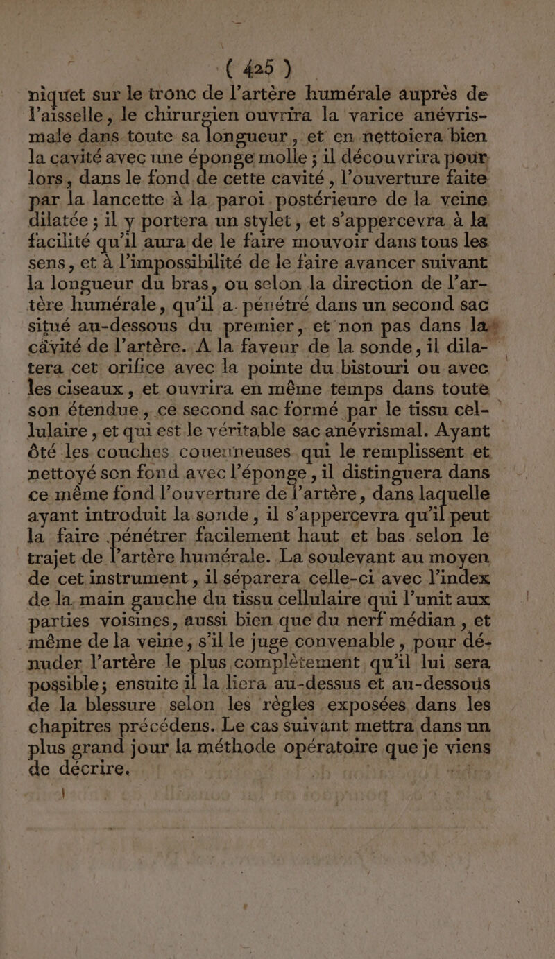 (45). niquet sur le tronc de l’artère humérale auprès de l’aisselle, le chirurgien ouvrira la varice anévris- male dans toute sa longueur , et en néttoiera bien la cavité avec une éponge molle ; il découvrira pour lors, dans le fond de cette cavité , l'ouverture faite par la lancette à la paroï postérieure de la veine dilatée ; il y portera un stylet, et s’appercevra à la facilité qu’il aura de le faire mouvoir dans tous les sens, et à l'impossibilité de le faire avancer suivant la longueur du bras, ou selon la direction de l’ar- tère humérale, qu’il a. pénétré dans un second sac tera cet orifice avec la pointe du bistouri ou avec les ciseaux, et ouvrira en même temps dans toute lulaire , et qui est le véritable sac anévrismal. Ayant Ôté les couches couenneuses qui le remplissent et nettoyé son fond avec l'éponge, il distinguera dans ce même fond l’ouverture delai , dans laquelle ayant introduit la sonde , il s’appercevra qu’il peut la faire pénétrer facilement haut et bas selon le trajet de l’artère humérale. La soulevant au moyen de cet instrument , il séparera celle-ci avec l’index de la, main gauche du tissu cellulaire qui l’unit aux parties voisines, aussi bien que du nerf médian , et même de la veine, s’il le juge convenable, pour dé- nuder l'artère le plus complétement qu'il lui sera possible; ensuite il la liera au-dessus et au-dessous de la blessure selon les règles exposées dans les chapitres précédens. Le cas suivant mettra dans un plus grand jour la méthode opératoire que je viens de décrire. | ALT 3 4 |