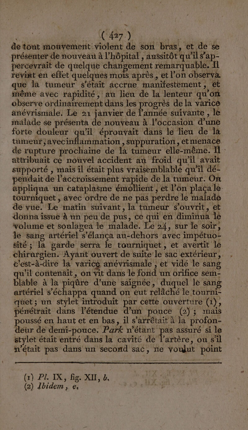 Ms LCR PANEL NPAL de tout mouvement violent de son bras, et de se présenter de nouveau à l'hôpital , aussitôt qu’il sap- percevrait de quelque changement remarquable. 11 revint en effet quelques mois après, et l’on observa. que là tumeur s'était accrue manifestèment, ét même avec rapidité, au lieu de la lenteur qu'on observe ordinairement dans les progrès de la varice anévrismale. Le 21 janvier de l’année suivante , le malade se présenta de nouveau à l’occasion d’une forte douleur qu'il éprouvait dans le lieu de là tumeur ;avecinflammation , Suppuration, etmenace de rupture prochaine de là tumeur elle-même. Il - attribuait ce nouvel accident au froid qu'il avait supporté , mais il était plus vraisemblable qu'il dé- perdait de l'accroissement rapide de la tumeur. On appliqua un cataplaëme émollient , et l’on plaça le tourniquet , avec ordre de ne pas perdre le malade dé vue. Le matin suivant, la tümeur s’ouvrit, et donna issue à un peu de pus, ce qui en diminua le volume et soulapgea le malade. Le 24, sur le soir, le sans artériel s'élança au-dehors avec impétuo- sité ; la garde serra le tourniquet, et avertit le chirurgien. Ayant ouvert de suite le sac extérieur, . c'est-à-dire la varicé anévrismale , et vidé le sang u’il contenait, on vit dans le fond un orifice sem- blable à la piqûre d'une saignée, duquel le sang artériel s’'échappa quand on eut relâché le tourni- quet; un stylet introduit par cette ouverture (1), pénétrait dans l’étendue d’un pouce (2); mais oussé en haut et en bas, il s’arrêtait à la profon- déur de demi-pouce. Park n'étant pas assuré si le stylet était entré dans la cavité de l’artère, ou s'il n'était pas dans un second sac, ne voudut point (x) PL IX, fig. XII, &amp;,