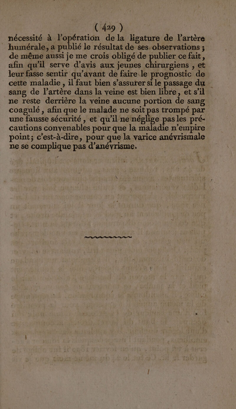 nécessité à l'opération de la Hgature de l'artère humérale, a publié le résultat de ses-observations ; de même aussi je me crois obligé de publier ce fait, afin qu'il serve d’avis aux jeunes chirurgiens , et leur fasse sentir qu'avant de faire.le prognostic de cette maladie , il faut bien s’assurer si le passage du sang de l’artère dans la veine est bien libre , et s’il ne reste derrière la veine aucune portion de sang coagulé , afin que le malade ne soit pas trompé par une fausse sécurité , et qu'il ne nés ge pas les pré- cautions convenables pour que la maladie n’empire point; c’est-à-dire, pour que la varice anévrismale ne se complique pas d’anévrisme. Lun nn 0 0 ln à 7 1e)