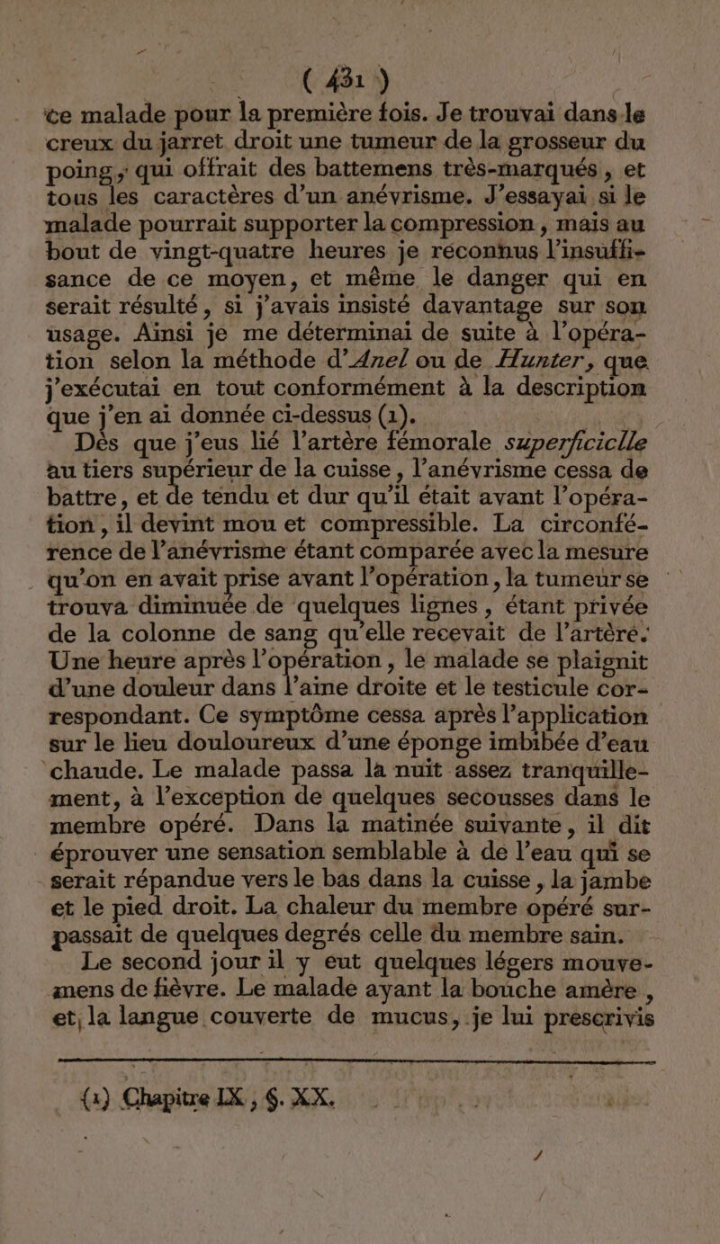 PUR EUR ce malade pour la première fois. Je trouvai dans-le creux du jarret droit une tumeur de la grosseur du poing; qui offrait des battemens très-marqués , et tous les caractères d’un anévrisme. J’essayai si le malade pourrait supporter la compression , mais au bout de vingt-quatre heures je réconhus l’insuffi- sance de ce moyen, et même le danger qui en serait résulté, si j'avais insisté davantage sur son usage. Ainsi je me déterminai de suite à l’opéra- tion selon la méthode d’Azel ou de Hunter, que j'exécutai en tout conformément à la description que j'en ai donnée ci-dessus (1). EE: Dès que j’eus lié l'artère fémorale szperficiclle au tiers supérieur de la cuisse, l’anévrisme cessa de battre, et de tendu et dur qu'il était avant l’opéra- tion , il devint mou et compressible. La circonfé- rence de l’anévrisme étant comparée avec la mesure qu’on en avait prise avant l’opération, la tumeur se trouva diminuée de quelques lignes , étant privée de la colonne de sang qu’elle recevait de l’artèré. Une heure après l'opération , le malade se plaignit d’une douleur dans l'aime droite et le testicule cor- respondant. Ce symptôme cessa après l’application sur le lieu douloureux d’une éponge imbibée d’eau chaude. Le malade passa la nuït assez tranquille- ment, à l’exception de quelques secousses dans le membre opéré. Dans la matinée suivante, il dit . éprouver une sensation semblable à de l’eau qui se serait répandue vers le bas dans la cuisse , la jambe et le pied droit. La chaleur du membre opéré sur- passait de quelques degrés celle du membre sain. Le second jour il y eut quelques légers mouve- anens de fièvre. Le malade ayant la bouche amère , et la langue couverte de mucus, je lui prescrivis _{x) Chapitre IX, $. XX.