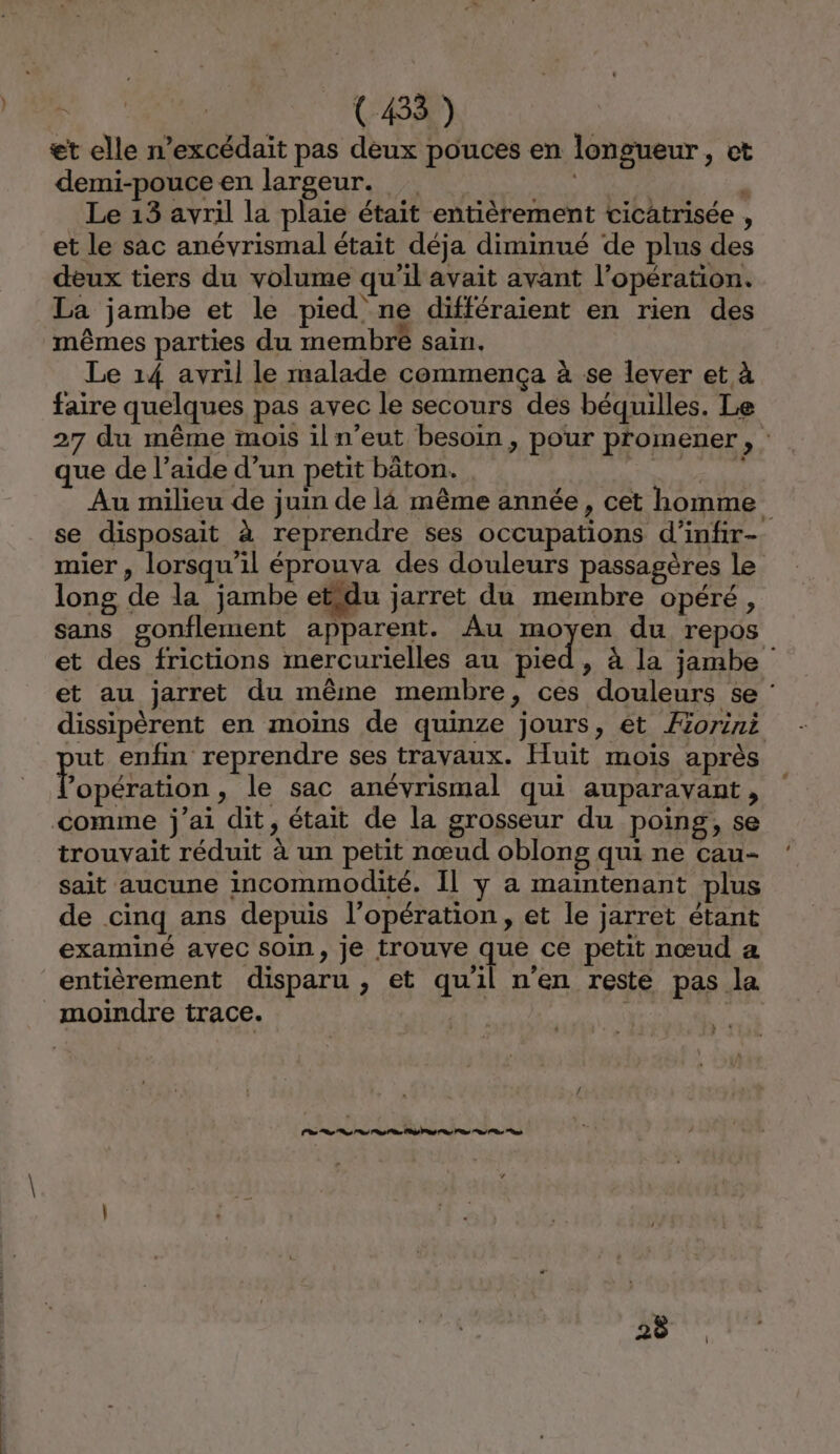 JE ONE! et elle n’excédait pas deux pouces en longueur, ct demi-pouce en largeur. | : Le 13 avril la plaie était entièrement cicatrisée , et le sac anévrismal était déja diminué de plus des deux tiers du volume qu’il avait avant l'opération. La jambe et le pied ne différaient en rien des mêmes parties du membré sain, Le 14 avril le malade commença à se lever et à faire quelques pas avec le secours des béquilles. Le 27 du même mois iln’eut besoin , pour promener, : que de l’aide d’un petit bâton. A Au milieu de juin de là même année, cet homme se disposait à reprendre ses occupations d’infir- mier , lorsqu'il éprouva des douleurs passagères le long de la jambe etidu jarret du membre opéré, sans gonflement apparent. Au moyen du repos et des frictions mercurielles au pied, à la jambe et au jarret du même membre, ces douleurs se : dissipèrent en moins de quinze jours, êt Æorini ut enfin reprendre ses trayaux. Huit mois après RUE , le sac anévrismal qui auparavant, comme j'ai dit, était de la grosseur du poing, se trouvait réduit à un petit nœud oblong qui ne cau- sait aucune incommodité. Il y a maintenant plus de cinq ans depuis l’opération, et le jarret étant examiné avec soin, je trouve que ce petit nœud a entièrement disparu , et qu'il n’en reste pas la moindre trace. LP og dr nd ae PS nd Ps ns on Ps nd 28