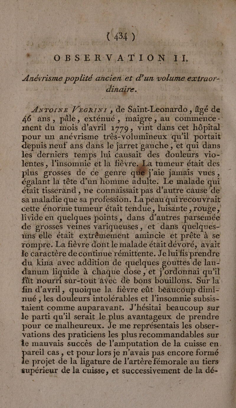 : LMD “; OBSERVATION 11. Anévrisme poplité ancier et d’un volume extraor- dinaire. | ANTOINE VEcrini , de Saïnt-Leonardo, âgé de 46 ans, pâle, exténué, maigre, au commence - nent du mois d'avril 1779, vint dans cet hôpital pour un anévrisme très-volumineux qu'il portait depuis neuf ans dans le jarret sauche , et qui dans les derniers temps lui causait des douleurs vio- lentes , l’insomnie et la WAR © tumeur était des plus grosses de ce genre que j'aie jamais vués, égalant la tête d’un homme adulte. Le malade qui était tisserand , ne connaissait pas d'autre cause de sa maladie que sa profession. La péau quirecouvrait cette énorme tumeur était tendue, luisante , rouge, livide en quelques points, dans d’autres parsémée de grosses veines variqueuses, et dans quelques- üns elle était extrêmement amincie et prête à se rompre. La fièvre dont le malade était dévoré, avait le caractère de continue rémittente. Je luïfis prendre du kina avec addition de quelques gouttes de lau- danum liquide à chaque dose, et j'ordonnai qu'il fût nourri sur-tout avec de bons bouillons. Sur la fin d'avril, quoique la fièvre eût bèaucoup dimi- nué , les douleurs intolérables et l’insomnie subsis- taient comme auparavant. J’hésitai beaucoup sur le parti qu’il serait le plus avantageux de prendre pour ce malheureux. Je me représentais les obser- vations des praticiens les plus recommandables sur le mauvais succès de l’amputation de la cuisse en. Lo cas , et pour lors je n’avais pas encore formé e projet de la ligature de l’artère fémorale au tiers supérieur de la cuisse, et successivement de la dé-