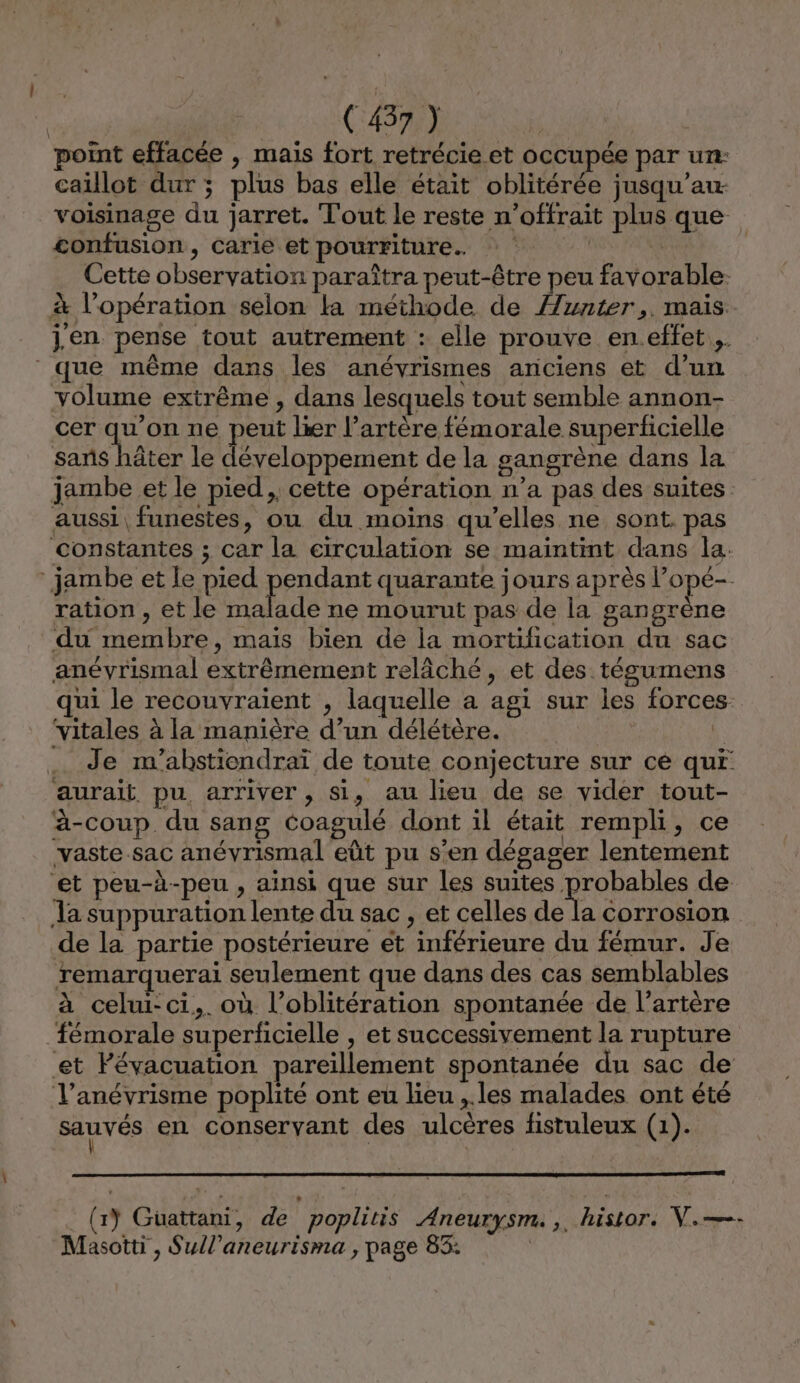 point effacée , mais fort retrécie et occupée par un: caillot dur ; plus bas elle était oblitérée jusqu’au voisinage du jarret. Tout le reste n’offrait plus que confusion, carie et pourriture. | | Cette observation paraîtra peut-être peu favorable. à l'opération selon la méthode de Aunter,. mais. jen pense tout autrement : elle prouve en.effet ,. que même dans les anévrismes anciens et d’un volume extrême , dans lesquels tout semble annon- cer qu'on ne peut lier l’artère fémorale superficielle sans hâter le développement de la gangrène dans la jambe et le pied, cette opération n’a pas des suites aussi, funestes, ou du moins qu’elles ne sont. pas constantes ; car la circulation se maintint dans la. jambe et le pied pendant quarante jours après l’opé- ration , et le malade ne mourut pas de la gangrène du membre, mais bien de la mortification du sac anévrismal extrêmement relâché, et des tégumens qui le recouvraient , laquelle a agi sur les forces vitales à la manière d’un délétère. Q … Je m'abstiendraï de toute conjecture sur cé qui aurait pu arriver , si, au lieu de se vider tout- à-coup du sang Coagulé dont il était rempli, ce vaste.sac anévrismal eût pu s’en dégager lentement ‘et peu-à-peu , ainsi que sur les suites Hropasses de. Ja suppuration lente du sac , et celles de la corrosion de la partie postérieure et inférieure du fémur. Je remarquerai seulement que dans des cas semblables à celui: ci,. où l’oblitération spontanée de l’artère fémorale superficielle , et successivement la rupture et Févacuation pareillement spontanée du sac de l’anévrisme poplité ont eu lieu ,.les malades ont été Sauvés en conservant des ulcères fistuleux (1). (y Guüattani, de poplitis Aneurysm.,. histor. V.—- Masotti , Sull’aneurisma , page 85: |