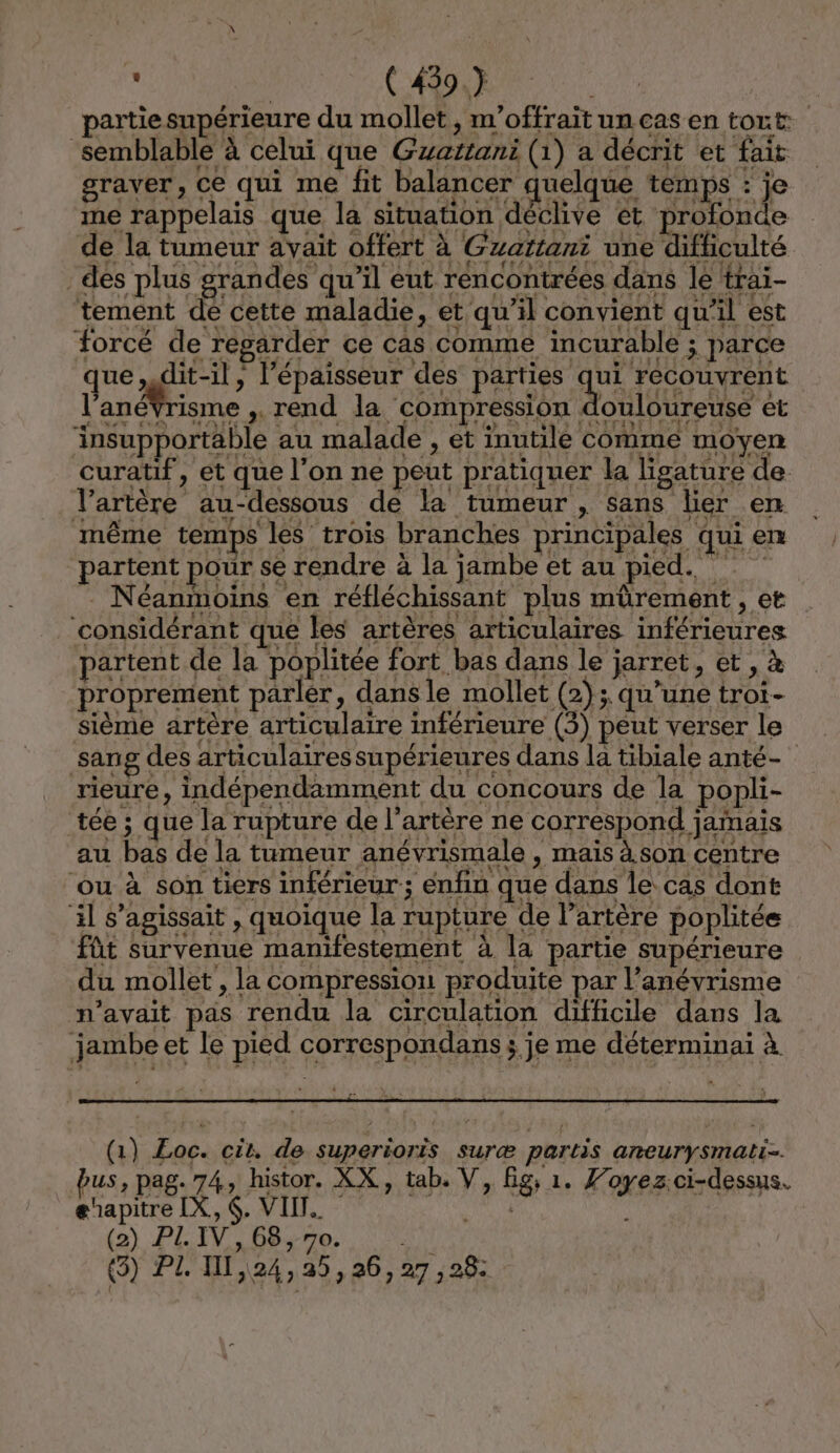 ( 439.7 rtiesupérieure du mollet, m'offrait un cas en tort semblable à celui que Gzattani (1) a décrit et fait graver, ce qui me fit balancer quelque temps : je me rappelais que la situation déclive et profonde de la tumeur avait offert à Gzaïtani une difficulté des plus grandes qu’il eut rencontrées dans le trai- tement de cette maladie, et qu’il convient qu’il est forcé de regarder ce cas comme incurable ; parce que, dit-il, l'épaisseur des RS LES l'anéVrisme ,. rend la compression douloureuse ét insupportable au malade , et inutile comme moyen curatif, et que l'on ne peut pratiquer la ligature de l’artère au-dessous de la tumeur , sans lier en même temps les trois branches principales qui en partent pour se rendre à la jambe et au pied. . Néanmoins en réfléchissant plus mürement , et ‘considérant que les artères articulaires inférieures partent de la poplitée fort bas dans le jarret, et , à proprement parler, dansle mollet (2); qu’une troi- sième artère articulaire inférieure (5) peut verser le sang des articulaires supérieures dans la tibiale anté- rieure, indépendamment du concours de la popli- tée ; que la rupture de l'artère ne correspond jamais au bas de la tumeur anévrismale , mais à. son centre ‘ou à son tiers inférieur; enfin que dans le cas dont il s'agissait , quoique la rupture de l'artère poplitée fût survenue manifestement à la partie supérieure du mollet , la compression produite par l’anévrisme m'avait pas rendu la circulation difficile dans la jambe et le pied correspondans ; je me déterminai à (1) Eoc. cit, de superioris suræ partis aneurinial bus, pag. 74, histor. XX, tab, V, Big, 1. Foyez.ci-dessus. ghapitre IX, . VIIT.. Snit À (2) PL. IV, 68, 70. set (3) PI, II, 24,3, 26, 27 , 26: