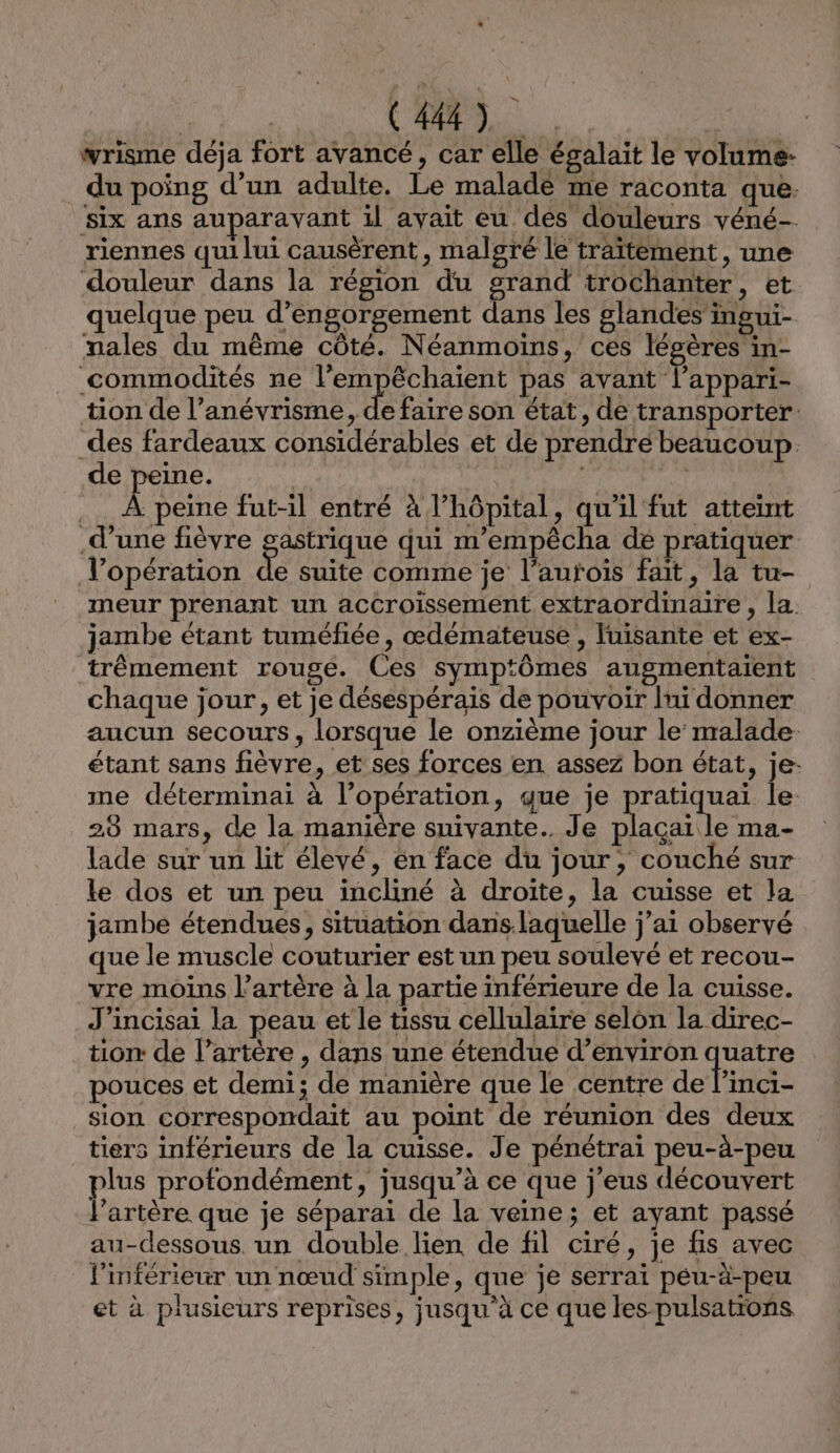 wrisme déja fort avancé, car elle égalait le volume: du poing d’un adulte. Le malade me raconta que. ‘six ans auparavant il avait eu dés douleurs véné- riennes quilui causèrent , malgré le traïtement , une douleur dans la région du grand trochanter, et quelque peu d’engorgement dans les glandes’ingui- males du même côté. Néanmoins, ces légères in- commodités ne l’'empêchaient pas avant lappari- tion de l’anévrisme, de faire son état, de transporter. _des fardeaux considérables et de prendre beaucoup. de peine. | .… À peine fut-il entré à l'hôpital, qu'il fut atteint d’une fièvre gastrique qui m'empêcha de pratiquer l’opération Le suite comme je l’aufois fait, la tu- meur prenant un accroissement extraordinaire , la. jambe étant tuméfiée, œdémateuse , luisante et ex- trèmement rouge. Ces symptômes augmentaïent chaque jour, et je désespérais de pouvoir Ini donner aucun secours, lorsque le onzième jour le malade. étant sans fièvre, et ses forces en assez bon état, je- me déterminai à l'opération, que je pratiquai le 28 mars, de la manière suivante. Je plaçai le ma- lade sur un lit élevé, én face du jour, couché sur le dos et un peu incliné à droite, la cuisse et la jambe étendues, situation dans.laquelle j’ai observé que le muscle couturier est un peu soulevé et recou- vre moins l'artère à la partie inférieure de la cuisse. J’incisai la peau et le tissu cellulaire selon la direc- tion de l’artère , dans une étendue d’environ quatre pouces et demi; de manière que le centre de l’inci- sion correspondait au point de réunion des deux tiers inférieurs de la cuisse. Je pénétrai peu-à-peu (De profondément, jusqu’à ce que j’eus découvert ‘artère que je séparai de la veine; et ayant passé au-dessous. un double lien de fil ciré, je fis avec l'inférieur un nœud simple, que je serrai peu-àä-peu et à plusieurs reprises, jusqu’à ce que les pulsations