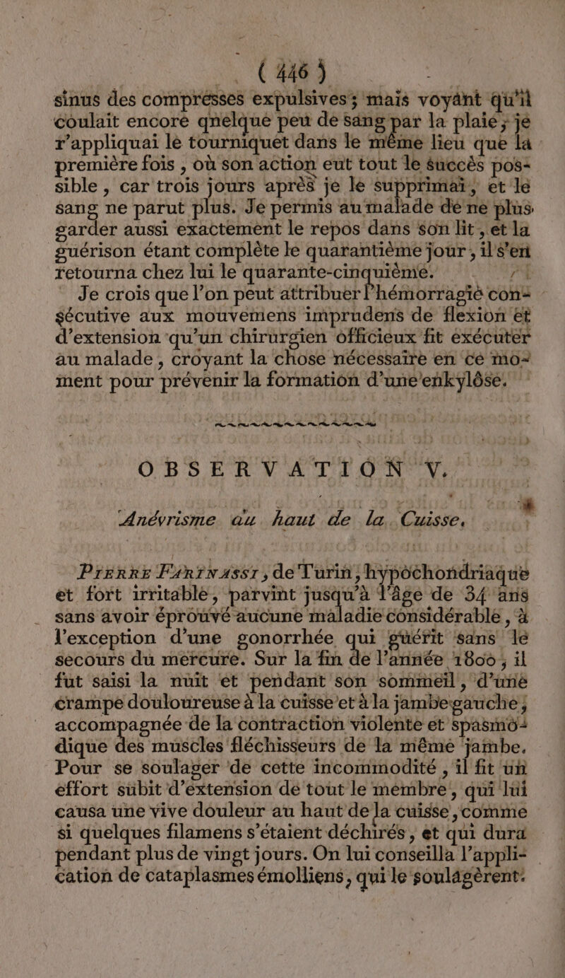 sinus des compresses expulsives; mais voyant qu'il coulait encore qnelque peu de sang par la plaie ; je r’appliquai le tourniquet dans le même lieu que la première fois , où son action eut tout le Succès pos: sible , car trois jours après je le supprimaï, et le sang ne parut plus. Je permis au malade de ne plus garder aussi exactement le repos dans son lit , et la guérison étant complète le quarantième jour; il'$’en retourna chez lui le quarante-cinquième. Va : Je crois que l’on peut attribuer l’hémorragié con: sécutive aux mouvemens imprudens de flexion &amp;t d'extension ‘qu’un chirurgien officieux fit éxécuter au malade, croyant la chose nécessaïre en cé mo- ment pour prévenir la formation d’une’enkylôse. OBSERVATION V.. Anéyrisme au haut de la. Cuisse, Prerre Fsrrnassr, de Turin, hypochondriaque et fort 1rritable, parvint jusqu’à l'âge de 34 ans sans avoir éprouvé aucune aladie considérable , x l'exception d’une gonorrhée qui guérit sans le secours du mercure. Sur la fin de l’année 1806, il fut saisi la nuit ét pendant son sommeïl, d’une crampe douloureuse à la cuïsse’et à la jambegauche; accompagnée de la contraction violente et spasmô: dique des muscles fléchisseurs de la même ‘jambe, Pour se soulager de cette incommodité , il ft un effort subit d'extension de tout le membre, qui hi causa une vive douleur au haut de la cuisse ,comme si quelques filamens s'étaient déchirés, et qui dura pendant plus de vingt jours. On lui conseilla l’appli= cation de cataplasmes émolliens, qui le soulagèrent: