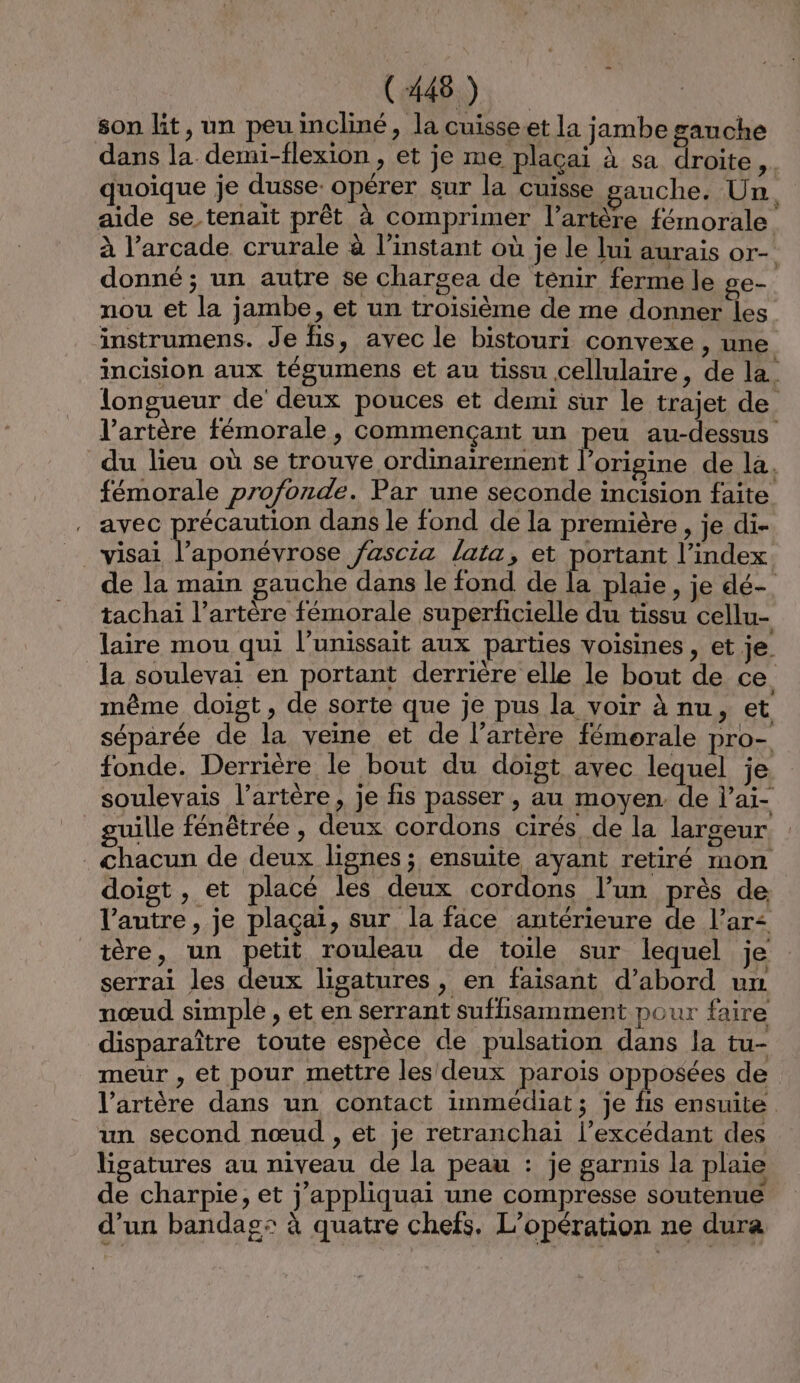 CAS son lit, un peuincliné, la cuisseet la jambe gauche dans la demi-flexion , et je me plaçai à sa droite. quoique je dusse opérer sur la cuisse gauche. Un d aide se tenait prêt à comprimer l’artère fémorale à l’arcade crurale à l’instant où je le lui aurais or- donné ; un autre se charsea de tenir ferme le ge. nou et la jambe, et un troisième de me donner les instrumens. Je fis, avec le bistouri convexe , une incision aux tégumens et au tissu cellulaire, de la. longueur de deux pouces et demi sur le trajet de l’artère fémorale, commençant un peu au-dessus du lieu où se trouve ordinairement l’origine de la. fémorale profonde. Par une seconde incision faite . avec précaution dans le fond de la première , je di- _visai l’aponévrose /ascia lata, et portant l'index de la main gauche dans le fond de la plaie, je dé- tachai l'artère fémorale superficielle du tissu cellu- laire mou qui l’unissait aux parties voisines , et je. la soulevai en portant derrière elle le bout de ce. même doist, de sorte que je pus la voir à nu, et séparée de la veine et de l’artère fémorale pro- fonde. Derrière le bout du doigt avec lequel je soulevais l'artère, je fis passer , au moyen. de l’ai- _guille fénêtrée , deux cordons cirés de la largeur. . chacun de deux lignes ; ensuite ayant retiré mon doigt , et placé les deux cordons l’un près de l’autre, je plaçaï, sur la face antérieure de l’ar&lt; tère, un petit rouleau de toile sur lequel je serrai les deux ligatures, en faisant d’abord un nœud simple , et en serrant suffisamment pour faire disparaître toute espèce de pulsation dans la tu- meur , et pour mettre les deux parois opposées de l’artère dans un contact immédiat; je fis ensuite un second nœud , et je retranchai l’excédant des ligatures au niveau de la peau : je garnis la plaie de charpie, et j’appliquai une compresse soutenue d’un bandag: à quatre chefs, L'opération ne dura