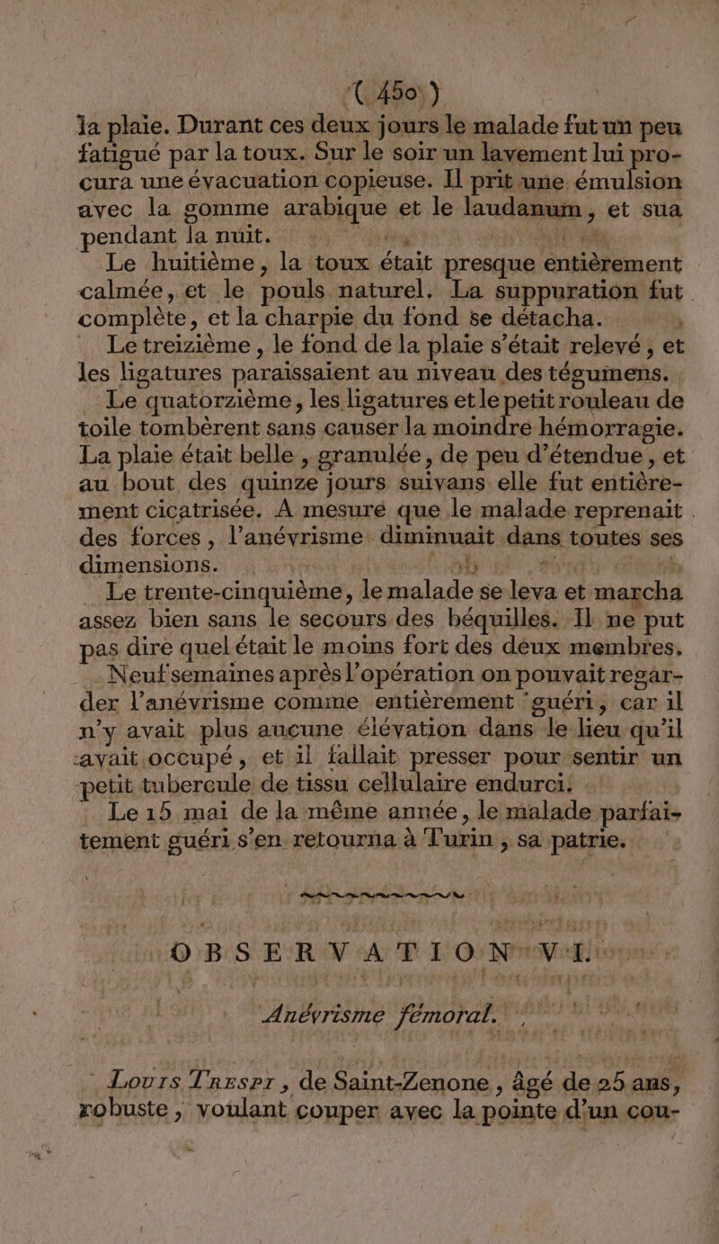 Ja plaie. Durant ces deux jours le malade fut un peu fatigué par la toux. Sur le soir un lavement lui pro- cura une évacuation copieuse. Il prit une émulsion avec la gomme arabique et le laudanum, et sua endant la nuit, 414400 ANR Le huitième, la toux était presque entièrement calmée, et le pouls naturel. La suppuration fut complète, et la charpie du fond se détacha. » _ Letreizième, le fond de la plaie s'était relevé , et les ligatures paraïssaient au niveau des tésgumens. : Le quatorzième, les ligatures et le petit rouleau de toile tombèrent sans causer la moindre hémorragie. La plaie était belle , granulée, de peu d’étendue , et au bout des quinze jours suivans elle fut entière- ment cicatrisée. À mesuré que le malade reprenaïit | des forces , l’anévrisme diminuaït dans toutes ses dimensions. :: FMAEe: à PA Ut: D b Le trente-cinquième, le malade se leva et marcha assez bien sans le secours des béquilles. Il ne put pas dire quel était le moins fort des deux membres, . Neufsemaiïnes après l'opération on pouvait regar- der l’anévrisme comme entièrement ‘guéri, car il n'y avait plus aucune élévation dans le lieu qu’il -ayait.occupé, et il fallait presser pour sentir un petit tubercule de tissu cellulaire endurci. Le 15 mai de la même année, le malade parfai. tement guéri s’en retourna à Turin , sa patrie. ones 10 BSER VAT IO NVE Anévrisme TÉMOTOEN Ÿ { : Lours Trespr , de Saint-Zenone , âgé de 25 ans, ? robuste , voulant couper avec la pointe d’un cou-