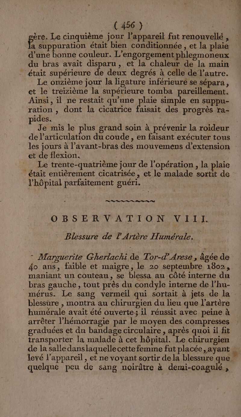 66661) : Re ère. Le cinquième jour l’appareil fut renouvellé , run était bien conditionnée , et la plaie d’une bonne couleur. L'engorgement phleezmoneux du bras avait disparu, et la chaleur de la main - était supérieure de deux degrés à celle de l’autre. Le onzième jour la ligature inférieure se sépara, et le treizième la supérieure tomba pareïllement. Ainsi, il ne restait qu’une plaie En en suppu- ration , dont la cicatrice faisait des progrès ra- pides. | Je mis le plus grand soin à prévenir la roideur de l'articulation du coude, en faisant exécuter tous les jours à l’avant-bras des mouvemens d’extension et de flexion. | | . Le trente-quatrième jour de l'opération , la plaie _ était entièrement cicatrisée, et le malade sortit de l'hôpital parfaitement guéri. OBSERVATION VIll. Blessure de l'Arière Humérale. * Marguerite Gherlachi de Tor-d’Arese , âgée de 4o ans, faible et maigre, le 20 septembre 1802, maniant un couteau, se blessa au côté interne du bras gauche, tout près du condyle interne de l’hu- mérus. Le sang vermeil qui sortait à jets de la blessure , montra au chirurgien du lieu que l'artère humérale avait été ouverte: 1l réussit avec peine à arrêter l’hémorragie par le moyen des compresses graduées et du bandage circulaire , après quoi il fit transporter la malade à cet hôpital. Le chirurgien de la salledanslaquelle cette femme fut placée, ayant | levé l'appareil , et ne voyant sortir de la blessure que quelque peu de sang noirûtre à demi-coagulé ,