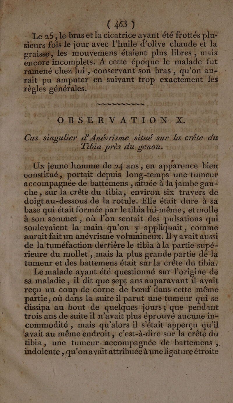 L { Ve RES: CAO) “aie é Le 2h, le bras et la cicatrice UE été frottés plu- * sieurs fois le jour avec l’huile d'olive chaude et la graissét, les mouvernens étaient plus libres , mais encôre incomplets: A cette époque le malade fut ramené chez lui, conservant son bras, qu’on au- rdit pu amputer en suivant trop exactement les règles générales. : subies es VE OBS EuB VA MON Me Cas, singulier d Anévrisme situé sur la crête. du «+ Tibia, près du, genou. ; Ux jeune homme de 24 ans, en apparence bien constitué, portait depuis long-temps une tumeur M La de battemens , située à la jambe gau+ che, sur la crête du tibia, environ six travers de doist au-dessous de la rotule. Elle était dure à sa base qui. était formée par letibia lui-même, et molle à son sommet , où l’on sentait des pulsations qui soulevaient la main qu’on y appliquait, comme aurait fait un anévrisme volumineux. [l'y avait aussi de la tuméfaction derfière le tibia à la partie supé- rieure du mollet , mais la plus grande partie dela tumeur et des battemens était sur la crête du tibia. Le malade ayant été questionné sur l’origine de sa. maladie , il dit que sept ans auparavant il avaït reçu un coup de corne de bœuf dans cette même partie, où dans la suite il parut une tumeur qui se dissipa au bout de quelques jours; que pendant trois ans de suite il n’avait plus éprouvé aucune in- commodité , maïs qu'alors il s'était apperçu qu’il l'avait au même endroit, c’est-à-dire sur la crête du übia, une tumeur.accompagnée ‘dé ‘battemens ;. indolente , qu’onavait attribuée à uneligature étroite