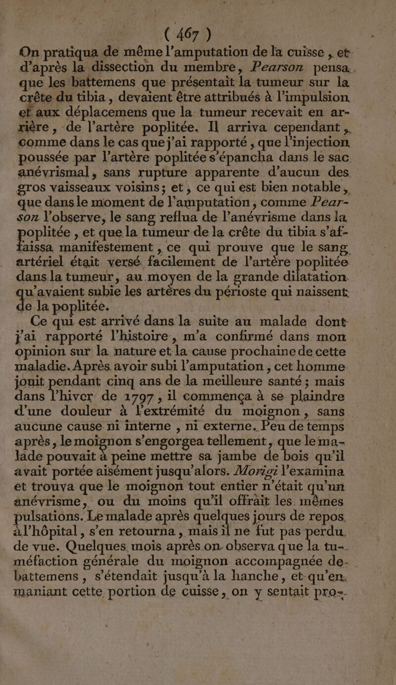 On pratiqua de même l’amputation de la cuisse , et. d’après la dissection du membre, Pearson pensa.. que les baîtemens que présentait la tumeur sur la crête du tibia, devaient être attribués à l’impulsion et aux déplacemens que la tumeur recevait en ar- rière , de l’artère poplitée. IL arriva cependant, comme dans le cas que j'ai rapporté , que l'injection. poussée par l'artère poplitée s’épancha dans le sac anévrismal, sans rupture apparente d'aucun des gros vaisseaux voisins; et, ce qui est bien notable, que dans le moment de l'amputation , comme Pear- son l’observe, le sang reflua de l’anévrisme dans la pape , et que la tumeur de la crête du tibia s’af- laissa manifestement , ce qui prouve que le sang artériel était versé facilement de l’artère poplitée dans la tumeur, au moyen de la grande Gitétion qu’avaient subie les artères du périoste qui naïssent: sa la poplitée. | Ce qui est arrivé dans la suite au malade dont jai rapporté l’histoire, m'a confirmé dans mon opinion sur la nature et la cause prochaine de cette maladie. Après avoir subi l’amputation , cet homme. jouit pendant cinq ans de la meilleure santé ; mais dans l’hiver de 1797, il commença à se plaindre d’une douleur à l'extrémité du moiïgnon, sans aucune cause ni interne , ni externe. Peu de temps après, le moignon s’engorgea tellement, que lema- lade pouvait à peine mettre sa jambe de bois qw’il avait portée aisément jusqu'alors. Morioi l’examina et trouva que le moïgnon tout entier n’était qu'un anévrisme, ou du moins qu'il offrait les. mêmes pulsations. Le malade après quelques jours de repos. àl’hôpital, s’en retourna , mais il ne fut pas se . de vue. Quelques. moïs après.on. observa que la tu-- méfaction générale du moignon accompagnée de- battemens , s’étendait jusqu’à la hanche, et qu’en: maniant cette portion de cuisse, on y sentait pro=.