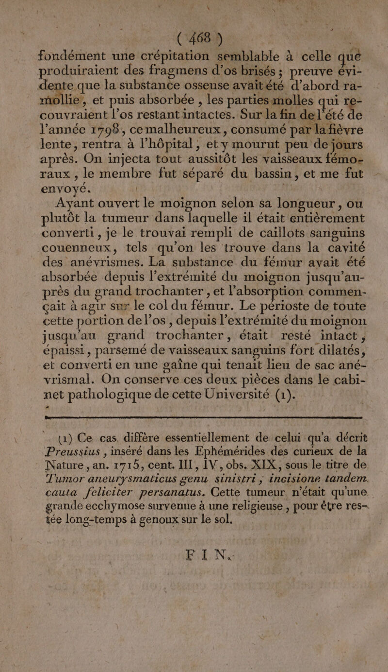 fondément une crépitation semblable à celle qué produiraient des fragmens d’os brisés ; preuve évi- dente que la substance osseuse avaitété d’abord ra- ms et puis absorbée , les parties molles qui re- couvraient l'os restant intactes. Sur la fin de l'été LA l’année 1798, cemalheureux, consumé par lafièvre lente, rentra à l'hôpital, et y mourut peu de jours après. On injecta tout aussitôt les vaisseaux fémo- raux , le membre fut séparé du bassin, et me fut envoyé. | de Ayant ouvert le moignon selon sa longueur , ou plutôt la tumeur dans laquelle il était entièrement converti, je le trouvai rempli de caïllots sanguins couenneux, tels qu’on les trouve dans la cavité des anévrismes. La substance du fémur avait été absorbée depuis l'extrémité du moignon jusqu’au- près du grand trochanter ;, et l'absorption commen- çait à agir sur le col du fémur. Le périoste de toute cette portion de l'os , depuis l'extrémité du moignon jusqu'au grand trochanter, était resté intact , épaissi, parsemé de vaisseaux sanguins fort dilatés, et converti en une gaîne qui tenait lieu de sac ané- vrismal. On conserve ces deux pièces dans le cabi- net pathologique de cette Université (1). (1) Ce cas. diffère essentiellement de celui qu'a décrit Preussius , inséré dans les Ephémérides des curieux de la : Nature, an. 1715, cent. III, IV, obs. XIX,, sous le titre de Tumor aneurysmaticus genu sinistri; incisione tandem. cauta feliciter persanatus. Cette tumeur. n’était qu'une grande ecchymose survenue à une religieuse , pour être res- tée long-temps à genoux sur le sol. FIN.