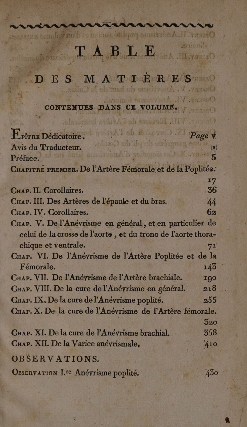 — r à (EL de. d 7 | ‘ ge L. ay loanr | ) fi rot €: MAT AE: NDABLE. de: oi R RAT CRE : à | L 1 CONTENUES DANS CE VOLUME, } . Error Dédicatoire : DRE AS L'ÉNUN EC D Page v. Avis du Traducteur. RATES LA : m Préface. Tr € La Cuarrrnë PREMIER. De l’Artère Fémiovale, et dé la Poplitée. ù AA La Crap.Il. holtires, 36 Car. IIL Des Artères de l'épaule et du He 44 Cuar. IV. Corollaires. G2 Cuar. V. Del’Anévrisme en général, et en particulier de celui de la crosse de l'aorte , et du tronc de l'aorte thora- _ chique et ventrale. 71 Cuar. VI De l'Anévrisme de l’Artère Poplitée et de la Fémorale. : 143 : Cuap. VII. De l’Anévrisme de l’Artère brachiale. 190 Cxar. VIII. De la cure de l’'Anévrisme en général. 218 Cuar. IX, De la cure de l’Anévrisme poplité. 255 Cuar. X. De la cure de l’Anévrisme de l’Artère fémorale. 320 Caar. XI. De la cure de l’Anévrisme brachial, 358 Cuap. XII De la Varice anévrismale, 410 OBSERVATIONS. OesenyarTion L.'e Anévrisme poplité. 430