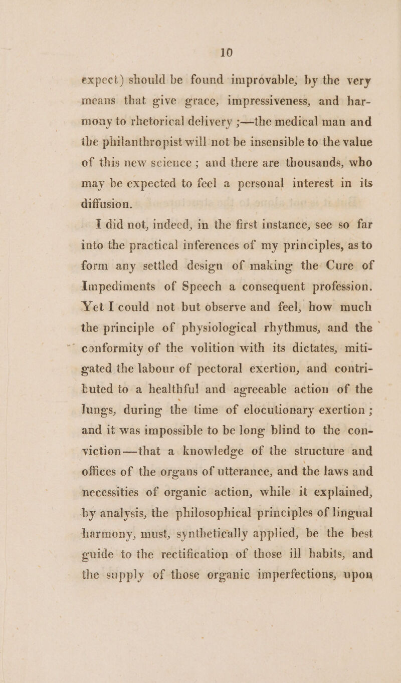 expect) should be found improvable, by the very means that give grace, impressiveness, and har- mony to rhetorical delivery ;—the medical man and the philanthropist will not be insensible to the value of this new science ; and there are thousands, who may be expected to feel a personal interest in its diffusion. | I did not, indeed, in the first instance, see so far into the practical inferences of my principles, as to form any settled design of making the Cure of Impediments of Speech a consequent profession. Yet I could not but observe and feel, how much the principle of physiological rhythmus, and the — - conformity of the volition with its dictates, miti- gated the labour of pectoral exertion, and contri- buted to a healthful and agreeable action of the lungs, during the time of elocutionary exertion ; and it was impossible to be long blind to the con- viction—that a knowledge of the structure and offices of the organs of utterance, and the laws and necessities of organic action, while it explained, by analysis, the philosophical principles of lingual harmony, must, synthetically applied, be the best guide to the rectification of those ill habits, and the supply of those organic imperfections, upon