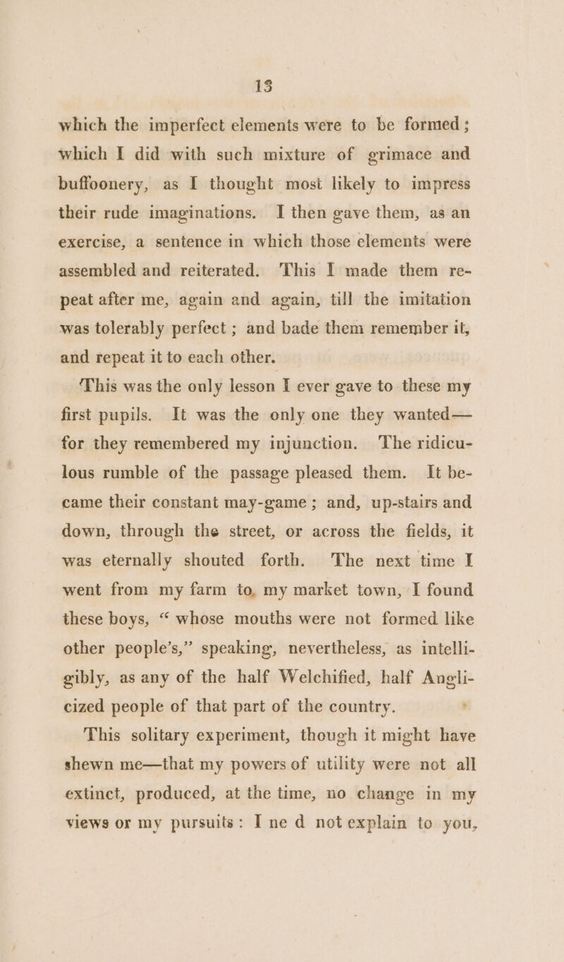 15 which the imperfect elements were to be formed ; which I did with such mixture of grimace and buffoonery, as [I thought most likely to impress their rude imaginations. I then gave them, as an exercise, a sentence in which those elements were assembled and reiterated. This I made them re- peat after me, again and again, till the imitation ore tolerably perfect ; and bade them remember it, and repeat it to each other. ‘This was the only lesson I ever gave to these my first pupils. It was the only one they wanted— for they remembered my injunction. The ridicu- lous rumble of the passage pleased them. It be- came their constant may-game; and, up-stairs and down, through the street, or across the fields, it was eternally shouted forth. The next time I went from my farm to, my market town, I found these boys, “ whose mouths were not formed like other people’s,” speaking, nevertheless, as intelli- gibly, as any of the half Welchified, half Angli- cized people of that part of the country. This solitary experiment, though it might have shewn me—that my powers of utility were not all extinct, produced, at the time, no change in my views or my pursuits: Ine d not explain to you,