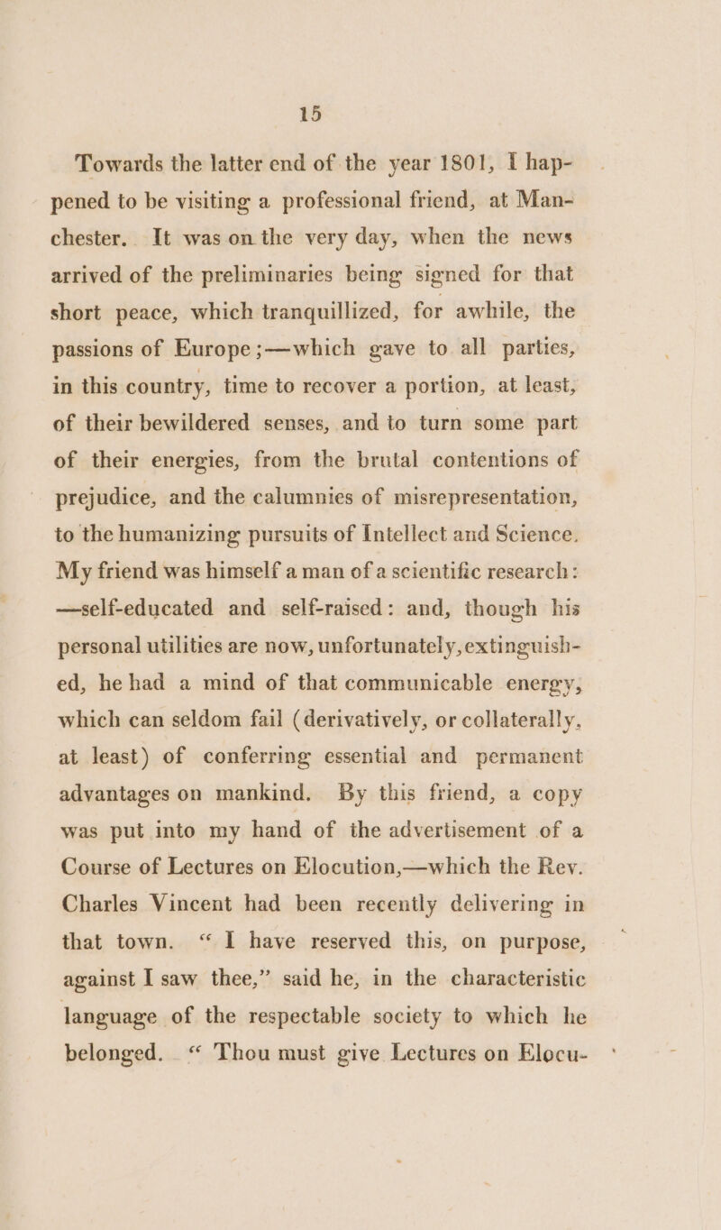 Towards the latter end of the year 1801, I hap- pened to be visiting a professional friend, at Man- chester.. It was on the very day, when the news arrived of the preliminaries being signed for that short peace, which tranquillized, for awhile, the passions of Europe ;—which gaye to all parties, in this country, time to recover a portion, at least, of their bewildered senses, and to turn some part of their energies, from the brutal contentions of prejudice, and the calumnies of misrepresentation, to the humanizing pursuits of Intellect and Science. My friend was himself a man of a scientific research: —self-educated and self-raised: and, though his personal utilities are now, unfortunately, extinguish- ed, he had a mind of that communicable energy, which can seldom fail (derivatively, or collaterally, at least) of conferring essential and permanent advantages on mankind. By this friend, a copy was put into my hand of the advertisement of a Course of Lectures on Elocution,—which the Rev. Charles Vincent had been recently delivering in that town. “ I have reserved this, on purpose, against I saw thee,” said he, in the characteristic language of the respectable society to which he belonged. “ Thou must give Lectures on Elocu-