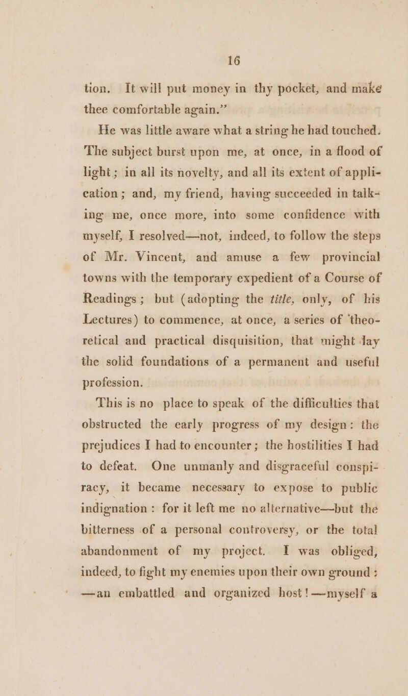tion. It will put money in thy pocket, and make thee comfortable again.” He was little aware what a string he had touched. The subject burst upon me, at once, in a flood of light; in all its novelty, and all its extent of appli- cation; and, my friend, having succeeded in talk~ ing me, once more, into some confidence with myself, I resolved—not, indeed, to follow the steps of Mr. Vincent, and amuse a few provincial towns with the temporary expedient of a Course of Readings ; but (adopting the title, only, of his Lectures ) to commence, at once, a series of ‘theo- retical and practical disquisition, that might day the solid foundations of a permanent and useful profession. | This is no place to speak of the difficulties that obstructed the early progress of my design: the prejudices I had to encounter; the hostilities I had to defeat. One unmanly and disgraceful conspi- | racy, it became necessary to expose to public indignation : for it left me no alternative—but the bitterness of a personal controversy, or the total abandonment of my project. I was obliged, indeed, to fight my enemies upon their own eround ; —an embattled and organized host!—myself a