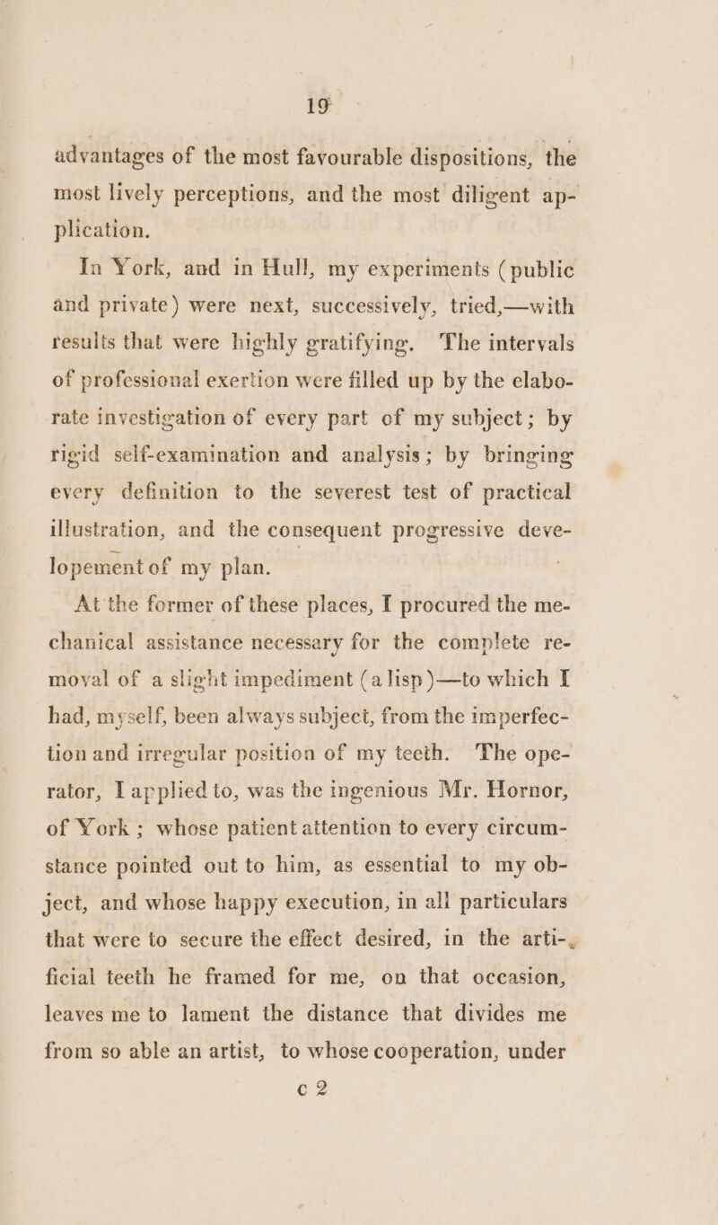 1g advantages of the most favourable dispositions, the most lively perceptions, and the most diligent ap- plication. In York, and in Hull, my experiments (public and private) were next, successively, tried,—with results that were highly gratifying. The intervals of professional exertion were filled up by the elabo- rate investigation of every part of my subject; by rigid self-examination and analysis ; by bringing every definition to the severest test of practical illustration, and the consequent hs. me ae deve- lopement of my plan. At the former of these places, I procured the me- chanical assistance necessary for the complete re- moval of a slight impediment (a lisp )—to which I had, myself, been always subject, from the imperfec- tion and irregular position of my teeth. The ope- rator, Lapplied to, was the ingenious Mr. Hornor, of York ; whose patient attention to every circum- stance pointed out to him, as essential to my ob- ject, and whose happy execution, in all particulars that were to secure the effect desired, in the arti-, ficial teeth he framed for me, on that occasion, leaves me to lament the distance that divides me from so able an artist, to whose cooperation, under C2