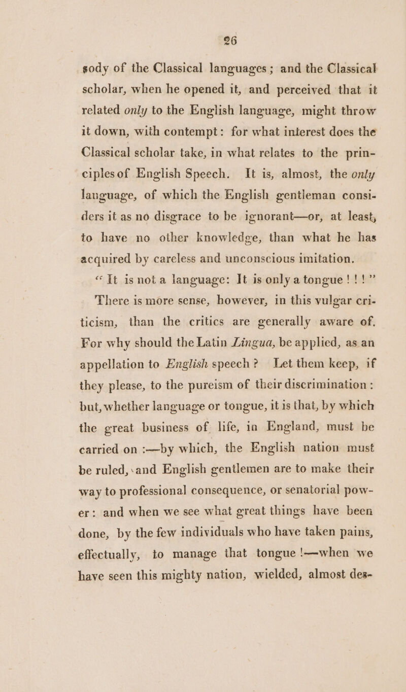 sody of the Classical languages ; and the Classical scholar, when he opened it, and perceived that it related only to the English language, might throw it down, with contempt: for what interest does the Classical scholar take, in what relates to the prin- ciplesof English Speech. It is, almost, the only language, of which the English gentleman consi- ders it as no disgrace to be ignorant—or, at least, to have no other knowledge, than what he has acquired by careless and unconscious imitation. “It isnota language: It is onlya tongue!!!” There is more sense, however, in this vulgar cri- ticism, than the critics are generally aware of. For why should the Latin Lingua, be applied, as an appellation to English speech? Let them keep, if they please, to the pureism of their discrimination : but, whether language or tongue, it 1s that, by which the great business of. life, in England, must be carried on :—by which, the English nation must be ruled,:and English gentlemen are to make their way to professional consequence, or senatorial pow- er: and when we see what great things have been done, by the few individuals who have taken pains, effectually, to manage that tongue !—when we have seen this mighty nation, wielded, almost des-