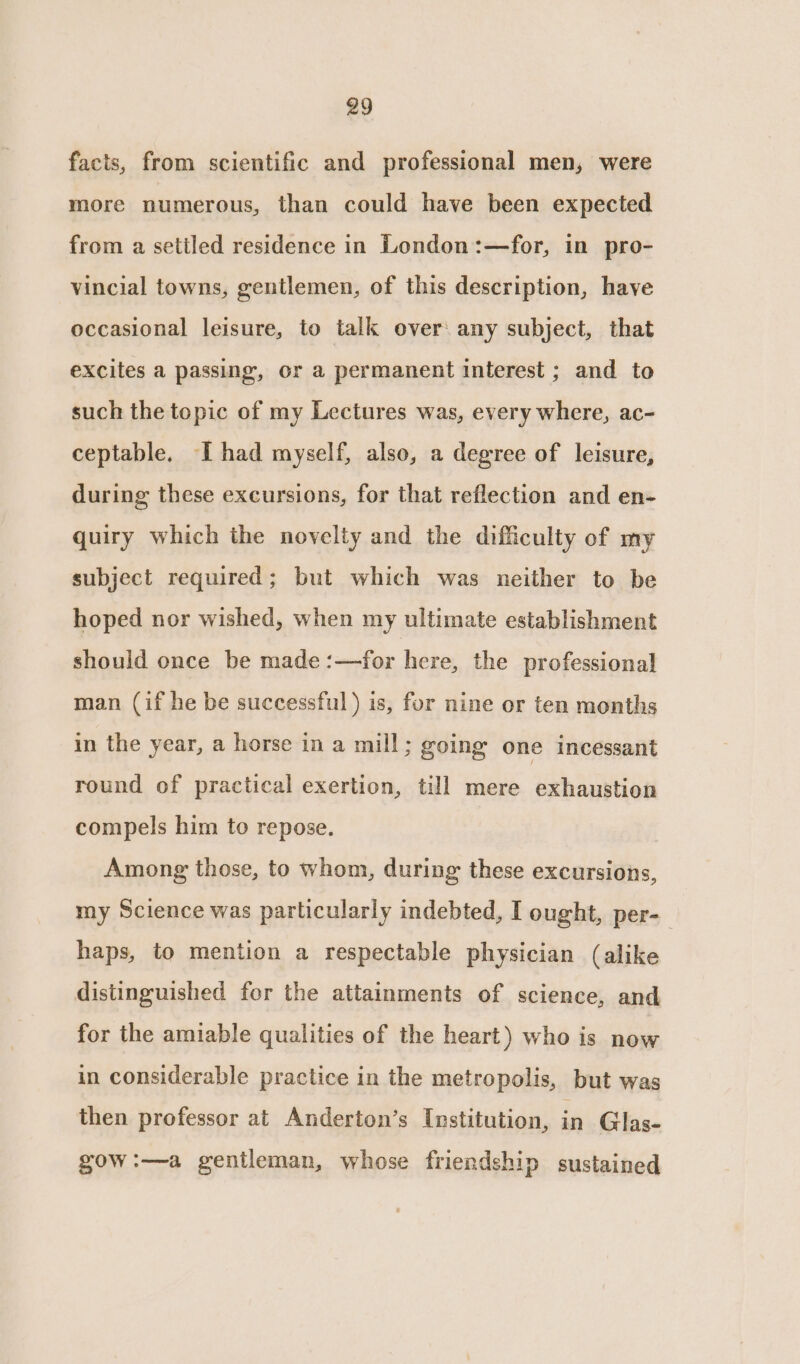 facts, from scientific and professional men, were more numerous, than could have been expected from a setiled residence in London:—for, in pro- vincial towns, gentlemen, of this description, have occasional leisure, to talk over any subject, that excites a passing, or a permanent interest ; and to such the topic of my Lectures was, every where, ac- ceptable. I had myself, also, a degree of leisure, during these excursions, for that reflection and en- quiry which the novelty and the difficulty of my subject required; but which was neither to be hoped nor wished, when my ultimate establishment should once be made :—for here, the professional] man (if he be successful) is, for nine or ten months in the year, a horse in a mill; going one incessant round of practical exertion, till mere exhaustion compels him to repose. Among those, to whom, during these excursions, my Science was particularly indebted, I ought, per-_ haps, to mention a respectable physician (alike distinguished for the attainments of science, and for the amiable qualities of the heart) who is now in considerable practice in the metropolis, but was then professor at Anderton’s Institution, is Glas- gow:—a gentleman, whose friendship sustained