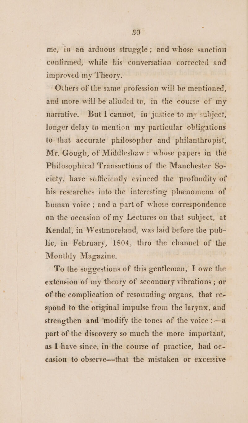 50 me, in an arduous struggle ; and whose sanction confirmed, while his conversation corrected and improved my Theory. Others of the same profession wil! be mentioned, and more will be alluded to, in the course of my narrative. But I cannot, in justice to my subject, longer delay to mention my particular obligations to that accurate philosopher and philanthropist, Mr. Gough, of Middleshaw : whose papers in the Philosophical Transactions of the Manchester So- ciety, have sufficiently evinced the profundity of his researches into the interesting phenomena of human voice ; and a part of whose correspondence on the occasion of my Lectures on that subject, at Kendal, in Westmoreland, was laid before the pub- lic, in February, 1804, thro the channel of the Monthly Magazine. | To the suggestions of this gentleman, I owe the extension of my theory of seconaary vibrations ; or of the complication of resounding organs, that re- spond to the original impulse from the larynx, and strengthen and modify the tones of the voice :—a part of the discovery so much the more important, as I have since, in the course of practice, had oc- casion to observe—that the mistaken or excessive