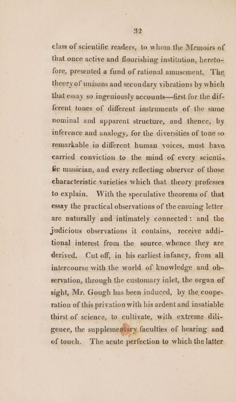 class of scientific readers, to whom the Memoirs of that once active and flourishing institution, hereto- fore, presented a fund of rational amusement. The theory of unisons and secondary vibrations by which that essay so ingeniously accounts—first for the dif- ferent tones of different instruments of the same nominal and apparent structure, and thence, by inference and analogy, for the diversities of tone so remarkable in different human voices, must have carried conviction to the mind of every scienti- fic musician, and every reflecting observer of those characteristic varieties which that theory professes to explain. With the speculative theorems of that essay the practical observations of the ensuing letter are naturally and intimately connected: and the judicious observations it contains, receive addi- tional interest from the source, whence they are derived. Cut off, in his earliest infancy, from all intercourse with the world. of knowledge and ob- servation, through the customary inlet, the organ of sight, Mr. Gough has been induced, by the coope- ration of this privation with his ardent and insatiable thirst of science, to cultivate, with extreme dili- ke. - gence, the supplementary. faculties of hearing and of touch. The acute perfection to which the latter