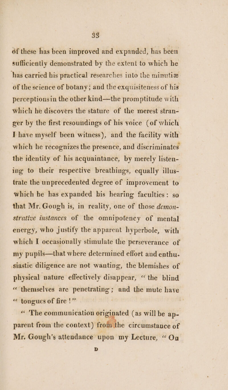 éf these has been improved and expanded, has been sufficiently demonstrated by the extent to which he has carried his practical researches into the minutia of the science of botany; and the exquisiteness of his perceptionsin the other kind—the promptitude with which he discovers the stature of the merest stran- ger by the first resoundings of his yoice (of which I have myself been witness), and the facility with which he recognizes the presence, and discriminates the identity of his acquaintance, by merely listen- ing to their respective breathings, equally illus- trate the unprecedented degree of improvement to which he has expanded his hearing faculties: so that Mr. Gough is, in reality, one of those demon- strative instances of the omnipotency of mental energy, who justify the apparent hyperbole, with which I occasionally stimulate the perseverance of my pupils—that where determined effort and enthu- siastic diligence are not wanting, the blemishes of physical nature effectively disappear, “the blind « themselves are penetrating ; and the mute have “ tongues of fire !” « The communication originated (as will be ap- parent from the context) ftof the circumstance of Mr. Gough’s attendance upon my Lecture, “ On D