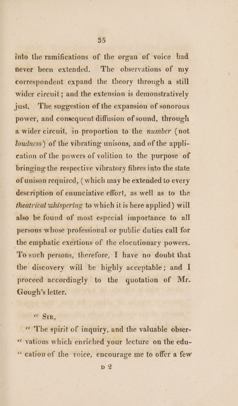 into the ramifications of the organ of voice had never been extended. The observations of my correspondent expand the theory through a still wider circuit; and the extension is demonstratively just. The suggestion of the expansion of sonorous power, and consequent Hiffasidn of sound, through a wider circuit, in proportion to the number (not loudness) of the vibrating unisons, and of the appli- cation of the powers of volition to the purpose of bringing the respective vibratory fibres into the state of unison required, (which may be extended to every description of enunciative effort, as well as to the theatrical whispering to which it is here applied ) will also be found of most especial importance to all persons whose professional or public duties call for the emphatic exertions of the clocutionary powers. To such persons, therefore, [ have no doubt that the discovery will be highly acceptable; and I proceed accordingly to the quotation of Mr. Gough’s letter. Sik, « The spirit of inquiry, and the valuable obser- “* vations which enriched your lecture on the edu- “ cation of the voice, encourage me to offer a few D2