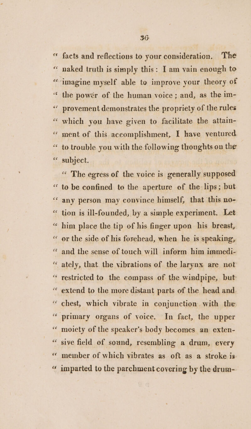 facts and reflections to your consideration. The naked truth is simply this: I am vain enough to the powér of the human voice ; and, as the im- provement demonstrates the propriety of the rules which you have given to facilitate the attain- ment of this accomplishment, I have ventured to trouble you with the following thoughts on the subject. | « The egress of the voice is generally supposed to be confined to the aperture of the lips; but any person may convince himself, that this no- tion is ill-founded, by a simple experiment. Let or the side of his forehead, when he is speaking, and the sense of touch will inform him immedi- restricted to the compass of the windpipe, but: extend to the more distant parts of the head and. chest, which vibrate in conjunction with the primary organs of voice. In fact, the upper moiety of the speaker’s body becomes an exten- sive field of sound, resembling a drum, every member of which vibrates as oft as a stroke is unparted to the parchment covering by the drum-