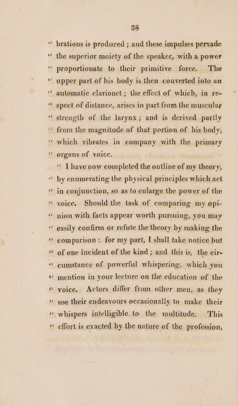 *\ ny “ CaN “ e, * \ ~ 5 nA * 38 brations is produced ; and these impulses pervade the superior moiety of the speaker, with a power proportionate to their primitive force. The upper part of his body is then converted into an automatic clarionet ; the effect of which, in re- spect of distance, arises in part from the muscular strength of the larynx; and is derived partly from the magnitude of that portion of his body, which vibrates in company with the primary « Thave now completed the outline of my theory, by enumerating the physical principles which act in conjunction, so as to enlarge the power of the voice. Should the task of comparing my opi- nion with facts appear worth pursuing, you may easily confirm or refute the theory by making the comparison : for my part, I shall take notice but of one incident of the kind ; and this is, the cir- cumstance of powerful whispering, which you mention in your lecture on the education of the voice, Actors differ from other men, as they use their endeavours occasionally to make their whispers intelligible to the multitude. This effort is exacted by the nature of the profession, ’