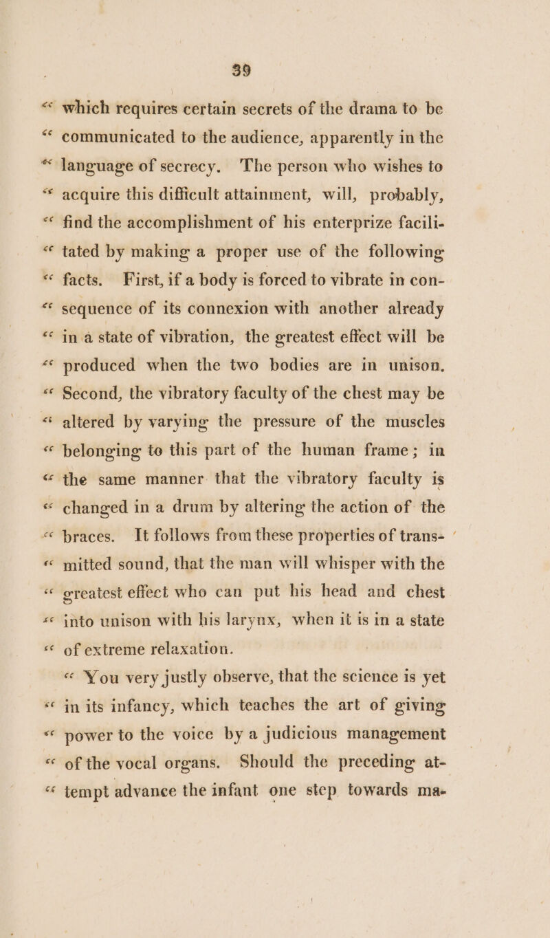 wn n a n c¢ &amp;@ 39 communicated to the audience, apparently in the language of secrecy. ‘The person who wishes to acquire this difficult attainment, will, probably, find the accomplishment of his enterprize facili- tated by making a proper use of the following facts. First, if a body is forced to vibrate in con- sequence of its connexion with another already ina state of vibration, the greatest effect will be produced when the two bodies are in unison, Second, the vibratory faculty of the chest may be altered by varying the pressure of the muscles belonging te this part of the human frame; in changed in a drum by altering the action of the braces. It follows from these properties of trans- ’ mitted sound, that the man will whisper with the greatest effect who can put his head and chest into unison with his larynx, when it is in a state of extreme relaxation. «&lt; You very justly observe, that the science is yet in its infancy, which teaches the art of giving power to the voice by a judicious management of the vocal organs. Should the preceding at- tempt advance the infant one step towards ma-