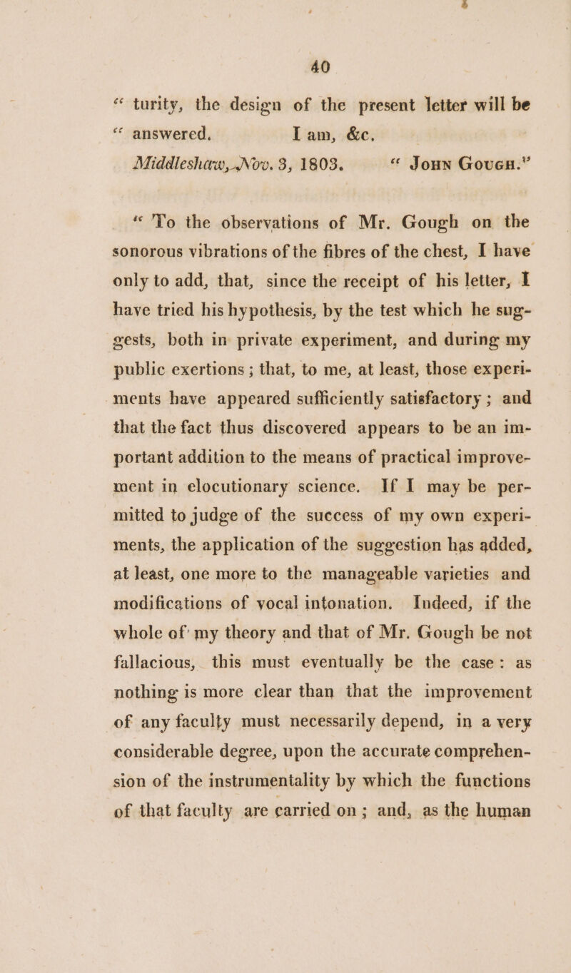 “ turity, the design of the present letter will be “ answered. Lam, &c. Middleshaw, Nov. 3, 1803. « Joun Gouca.” “'To the observations of Mr. Gough on the sonorous vibrations of the fibres of the chest, I have only to add, that, since the receipt of his letter, I have tried his hypothesis, by the test which he sug- gests, both in private experiment, and during my public exertions ; that, to me, at least, those experi- ments have appeared sufficiently satisfactory ; and that the fact thus discovered appears to be an im- portant addition to the means of practical improve- ment in elocutionary science. If I may be per- mitted to judge of the success of my own experi- ments, the application of the suggestion has added, at least, one more to the manageable varieties and modifications of vocal intonation. Indeed, if the whole of my theory and that of Mr. Gough be not fallacious, this must eventually be the case: as nothing is more clear than that the improvement of any faculty must necessarily depend, in a very considerable degree, upon the accurate comprehen- sion of the instrumentality by which the functions of that faculty are carried on; and, as the human