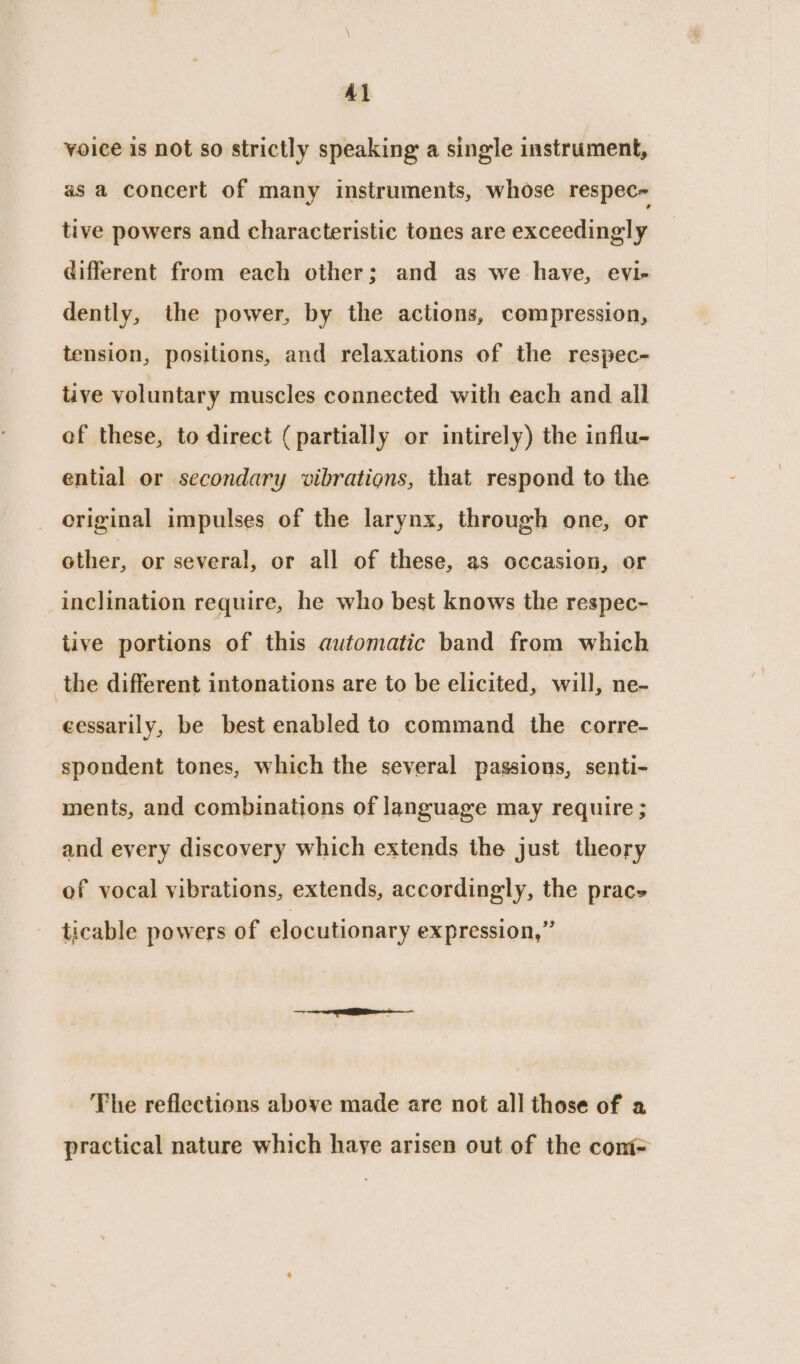 Al voice is not so strictly speaking a single instrument, as a concert of many instruments, whose respec tive powers and characteristic tones are exceedingly different from each other; and as we have, evi- dently, the power, by the actions, compression, tension, positions, and relaxations of the respec- tive voluntary muscles connected with each and all of these, to direct (partially or intirely) the influ- ential or secondary vibrations, that respond to the criginal impulses of the larynx, through one, or other, or several, or all of these, as occasion, or inclination require, he who best knows the respec- tive portions of this automatic band from which the different intonations are to be elicited, will, ne- cessarily, be best enabled to command the corre- spondent tones, which the several passions, senti- ments, and combinations of language may require ; and every discovery which extends the just theory of vocal vibrations, extends, accordingly, the prac ticable powers of elocutionary expression,” The reflections above made are not all those of a practical nature which haye arisen out of the cont=