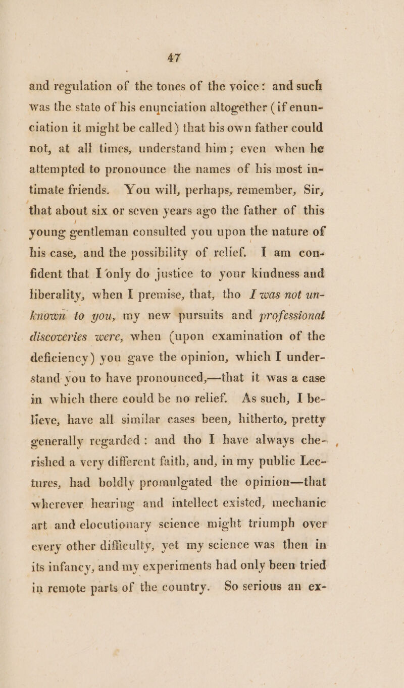 AT and regulation of the tones of the voice: and such was the state of his enunciation altogether (if enun- ciation it might be called) that his own father could not, at all times, understand him; even when he attempted to pronounce the names of his most in- timate friends. You will, perhaps, remember, Sir, that about six or seven years ago the father of this young gentleman consulted you upon the nature of his case, and the possibility of relief. T am con- fident that I only do justice to your kindness and liberality, when I premise, that, tho I was not un- known to you, my new pursuits and professional discoveries were, when (upon examination of the deficiency ) you gave the opinion, which I under- stand: you to have pronounced,—that it was a case in which there could be no relief. As such, I be- lieve, have all similar cases been, hitherto, pretty generally regarded: and tho I have always che- rished a very different faith, and, in my public Lec- tures, had boldly promulgated the opinion—that wherever hearing and intellect existed, mechanic art and elocutionary science might triumph over every other difficulty, yet my science was then in its infancy, and my experiments had only been tried in remote parts of the country. So serious an ex-