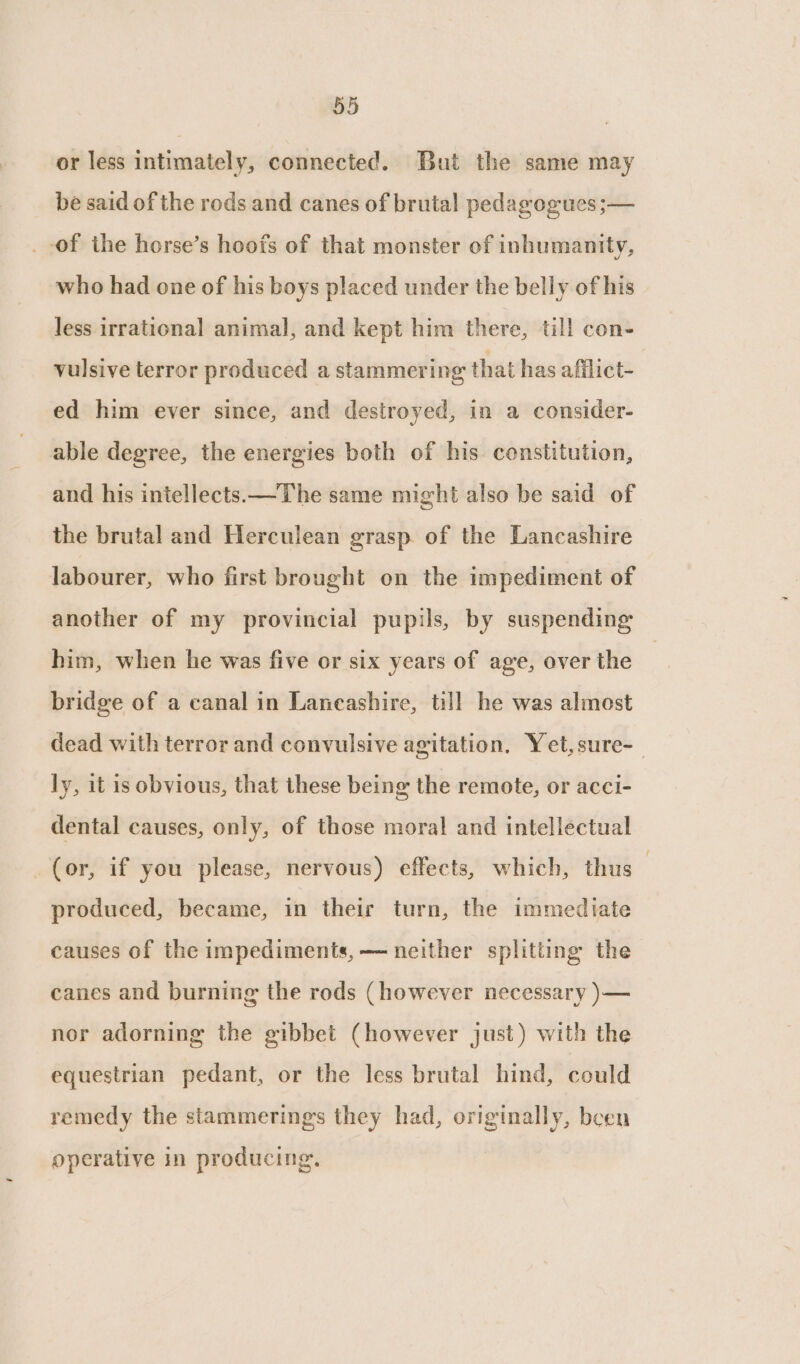 or less intimately, connected. But the same may be said of the rods and canes of brutal pedagogues ;— _ of the horse’s hoofs of that monster of inhumanity, who had one of his boys placed under the belly of his Jess irrational animal, and kept him there, till con- vulsive terror produced a stammering that has afflict- ed him ever since, and destroyed, in a consider- able degree, the energies both of his constitution, and his intellects —The same might also be said of the brutal and Herculean grasp. of the Lancashire labourer, who first brought on the impediment of another of my provincial pupils, by suspending him, when he was five or six years of age, over the bridge of a canal in Laneashire, till he was almost dead with terror and convulsive agitation, Yet,sure-_ ly, it is obvious, that these being the remote, or acci- dental causes, only, of those moral and intellectual _ (or, if you please, nervous) effects, which, thus | produced, became, in their turn, the immediate causes of the impediments, — neither splitting the canes and burning the rods (however necessary )— nor adorning the gibbet (however just) with the equestrian pedant, or the less brutal hind, could remedy the stammerings they had, originally, been operative in producing.