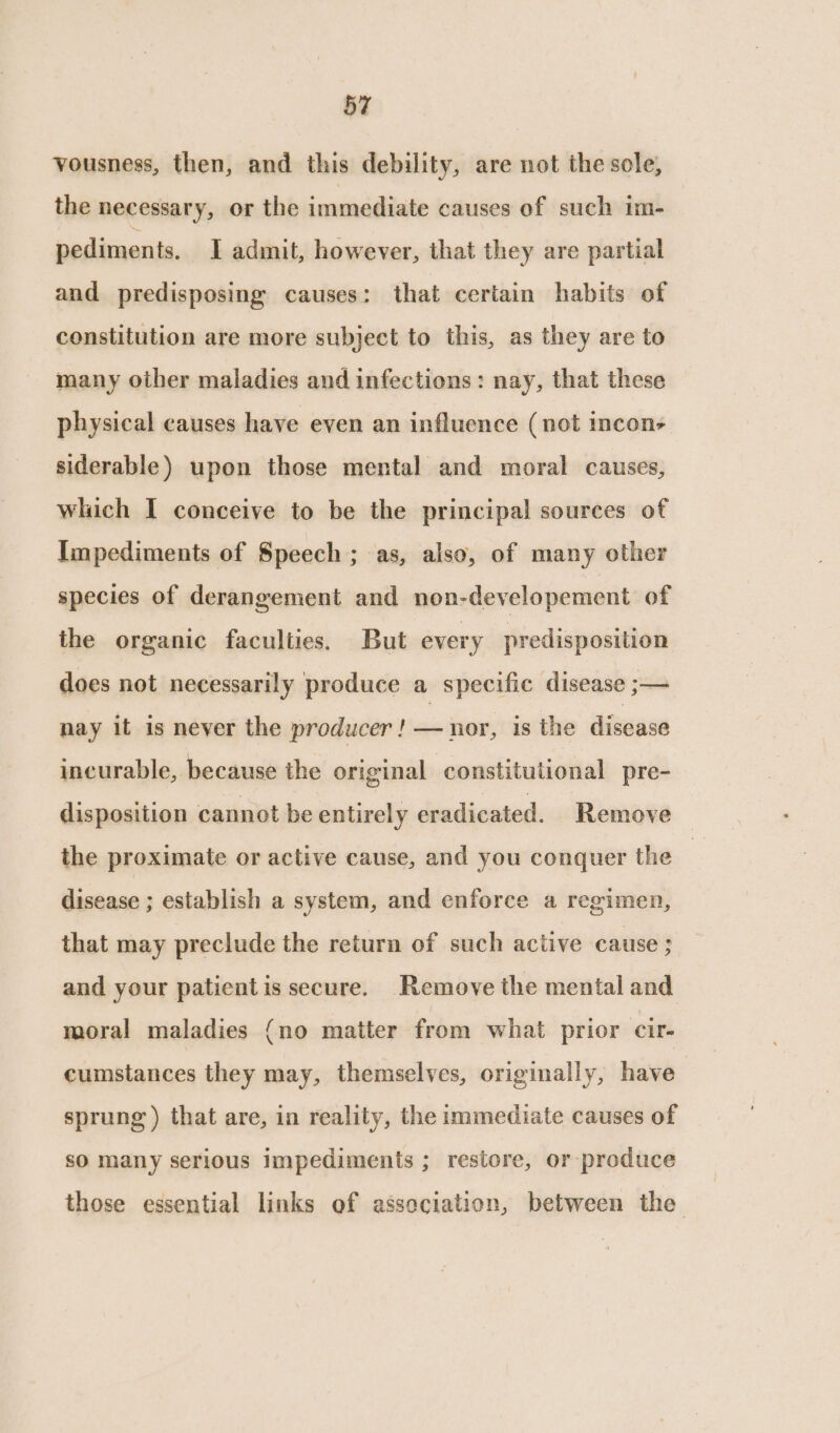 vousness, then, and this debility, are not the sole, the necessary, or the immediate causes of such im- pediments. I admit, however, that they are partial and predisposing causes: that certain habits of constitution are more subject to this, as they are to many other maladies and infections: nay, that these physical causes have even an influence (not incon> siderable) upon those mental and moral causes, which I conceive to be the principal sources of Impediments of Speech ; as, also, of many other species of derangement and non-developement of the organic faculties. But every predisposition does not necessarily produce a specific disease ;— nay it is never the producer ! — nor, is the disease incurable, because the original constitutional pre- disposition cannot be entirely eradicated. Remove the proximate or active cause, and you conquer the disease ; establish a system, and enforce a regimen, that may preclude the return of such active cause ; and your patient is secure. Remove the mental and moral maladies (no matter from what prior cir- cumstances they may, themselves, originally, have sprung ) that are, in reality, the immediate causes of so many serious Impediments ; restore, or produce those essential links of association, between the