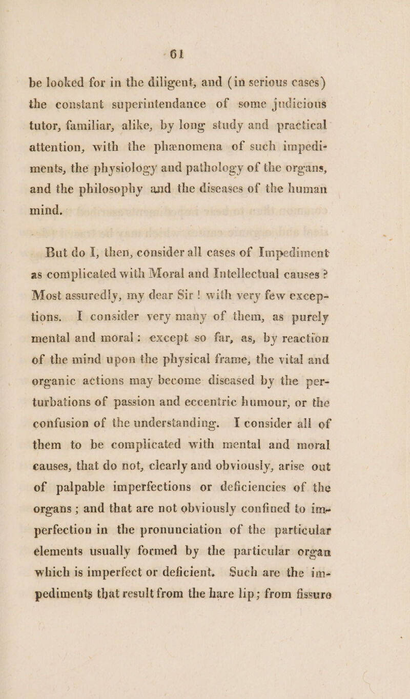 be looked for in the diligent, and (in serious cases) the constant superintendance of some judicious tutor, familiar, alike, by long study and practical attention, with the phenomena of such impedi- ments, the physiology and pathology of the organs, and the philosophy and the diseases of the human mind, | But do I, then, consider all cases of Impediment as complicated with Moral and Intellectual causes ? Most assuredly, my dear Sir! with very few excep- tions. I consider very many of them, as purely mental and moral: except so far, as, by reaction of the mind upon the physical frame, the vital and erganic actions may become diseased by the per- turbations of passion and eccentric humour, or the confusion of the understanding. I consider all of them to be complicated with mental and moral causes, that do not, clearly and obviously, arise out of palpable imperfections or deficiencies of the organs ; and that are not obviously confined to ime perfection in the pronunciation of the particular elements usually formed by the particular organ which is imperfect or deficient. Such are the im- pediments that result from the hare lip; from fissure
