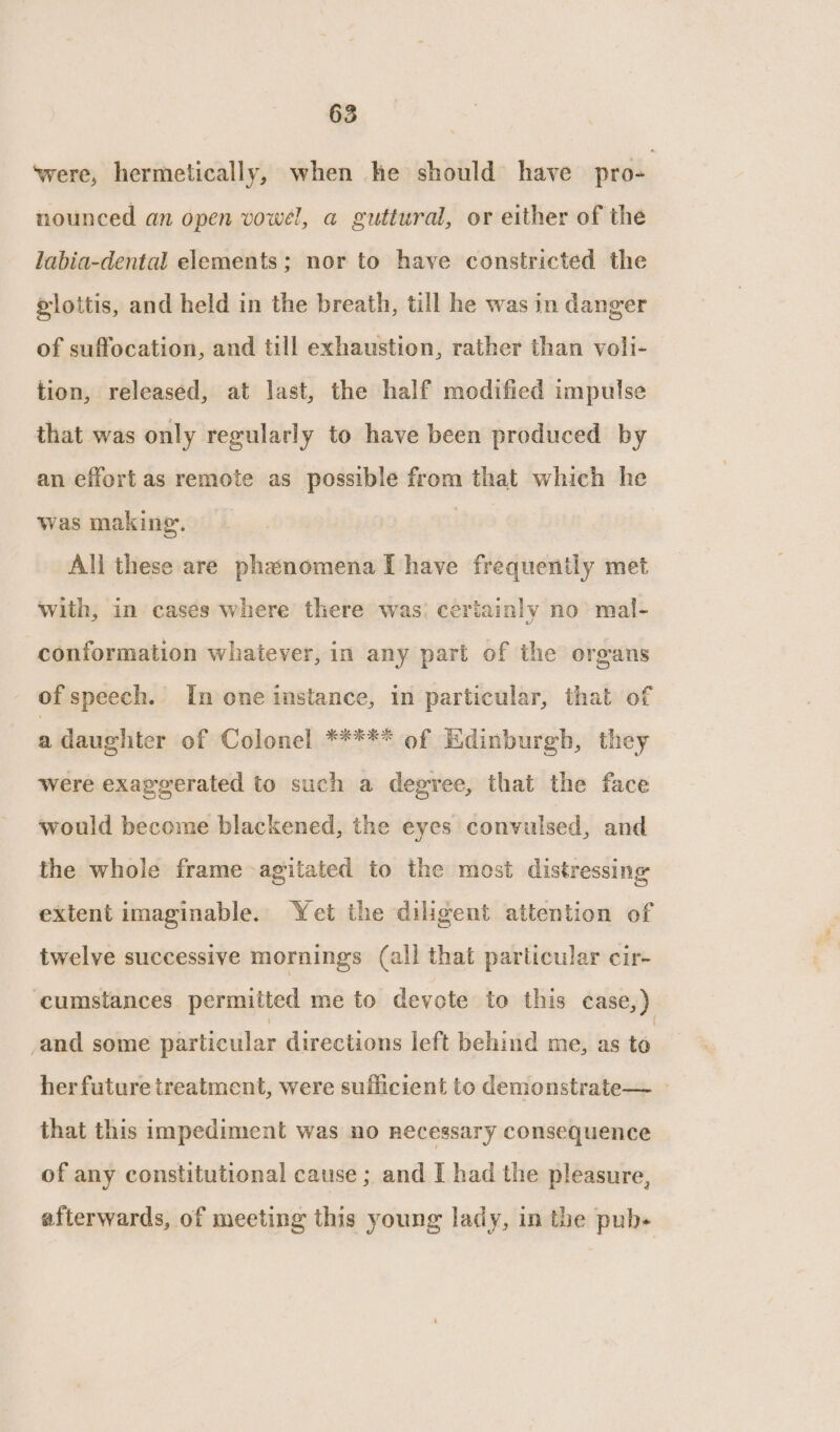 ‘were, hermetically, when he should have pro- nounced an open vowel, a guttural, or either of the labia-dental elements; nor to have constricted the slottis, and held in the breath, till he was in danger of suffocation, and till exhaustion, rather than voli- tion, released, at last, the half modified impulse that was only regularly to have been produced by an effort as remote as possible from that which he was making. | Ali these are phasnomena [have frequently met with, in casés where there was: ceriainly no mal- conformation whatever, in any part of the organs of speech. In one instance, in particular, that of a daughter of Colonel ##*** of Edinburgh, they were exaggerated to such a degree, that the face would become blackened, the eyes convulsed, and the whole frame agitated to the most distressing extent imaginable. Yet the diligent attention of twelve successive mornings (all that particular cir- ‘cumstances. permitted me to devote to this case,) and some particular directions left behind me, as to her future treatment, were sufficient to demonstrate— — that this impediment was no necessary consequence of any constitutional cause ; and I had the pleasure, afterwards, of meeting this young lady, in the pub+